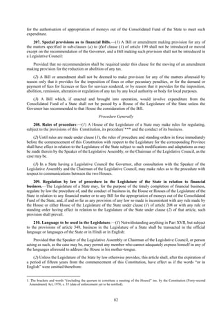 82
for the authorisation of appropriation of moneys out of the Consolidated Fund of the State to meet such
expenditure.
207. Special provisions as to financial Bills.—(1) A Bill or amendment making provision for any of
the matters specified in sub-clauses (a) to (f)of clause (1) of article 199 shall not be introduced or moved
except on the recommendation of the Governor, and a Bill making such provision shall not be introduced in
a Legislative Council:
Provided that no recommendation shall be required under this clause for the moving of an amendment
making provision for the reduction or abolition of any tax.
(2) A Bill or amendment shall not be deemed to make provision for any of the matters aforesaid by
reason only that it provides for the imposition of fines or other pecuniary penalties, or for the demand or
payment of fees for licences or fees for services rendered, or by reason that it provides for the imposition,
abolition, remission, alteration or regulation of any tax by any local authority or body for local purposes.
(3) A Bill which, if enacted and brought into operation, would involve expenditure from the
Consolidated Fund of a State shall not be passed by a House of the Legislature of the State unless the
Governor has recommended to that House the consideration of the Bill.
Procedure Generally
208. Rules of procedure.—(1) A House of the Legislature of a State may make rules for regulating,
subject to the provisions of this Constitution, its procedure1
*** and the conduct of its business.
(2) Until rules are made under clause (1), the rules of procedure and standing orders in force immediately
before the commencement of this Constitution with respect to the Legislature for the corresponding Province
shall have effect in relation to the Legislature of the State subject to such modifications and adaptations as may
be made therein by the Speaker of the Legislative Assembly, or the Chairman of the Legislative Council, as the
case may be.
(3) In a State having a Legislative Council the Governor, after consultation with the Speaker of the
Legislative Assembly and the Chairman of the Legislative Council, may make rules as to the procedure with
respect to communications between the two Houses.
209. Regulation by law of procedure in the Legislature of the State in relation to financial
business.—The Legislature of a State may, for the purpose of the timely completion of financial business,
regulate by law the procedure of, and the conduct of business in, the House or Houses of the Legislature of the
State in relation to any financial matter or to any Bill for the appropriation of moneys out of the Consolidated
Fund of the State, and, if and so far as any provision of any law so made is inconsistent with any rule made by
the House or either House of the Legislature of the State under clause (1) of article 208 or with any rule or
standing order having effect in relation to the Legislature of the State under clause (2) of that article, such
provision shall prevail.
210. Language to be used in the Legislature.—(1) Notwithstanding anything in Part XVII, but subject
to the provisions of article 348, business in the Legislature of a State shall be transacted in the official
language or languages of the State or in Hindi or in English:
Provided that the Speaker of the Legislative Assembly or Chairman of the Legislative Council, or person
acting as such, as the case may be, may permit any member who cannot adequately express himself in any of
the languages aforesaid to address the House in his mother-tongue.
(2) Unless the Legislature of the State by law otherwise provides, this article shall, after the expiration of
a period of fifteen years from the commencement of this Constitution, have effect as if the words ―or in
English‖ were omitted therefrom:
1. The brackets and words ―(including the quorum to constitute a meeting of the House)‖ ins. by the Constitution (Forty-second
Amendment) Act, 1976, s. 35 (date of enforcement yet to be notified).
 