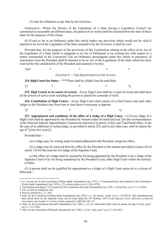 84
(b) may be withdrawn at any time by the Governor.
Explanation.—Where the Houses of the Legislature of a State having a Legislative Council are
summoned to reassemble on different dates, the period of six weeks shall be reckoned from the later of those
dates for the purposes of this clause.
(3) If and so far as an Ordinance under this article makes any provision which would not be valid if
enacted in an Act of the Legislature of the State assented to by the Governor, it shall be void:
Provided that, for the purposes of the provisions of this Constitution relating to the effect of an Act of
the Legislature of a State which is repugnant to an Act of Parliament or an existing law with respect to a
matter enumerated in the Concurrent List, an Ordinance promulgated under this article in pursuance of
instructions from the President shall be deemed to be an Act of the Legislature of the State which has been
reserved for the consideration of the President and assented to by him.
1
(4)* * * * *
CHAPTER V.—THE HIGH COURTS IN THE STATES
214. High Courts for States.—2
***There shall be a High Court for each State.
3
[* * * * *]
215. High Courts to be courts of record.—Every High Court shall be a court of record and shall have
all the powers of such a court including the power to punish for contempt of itself.
216. Constitution of High Courts.—Every High Court shall consist of a Chief Justice and such other
Judges as the President may from time to time deem it necessary to appoint.
4
[* * * * *]
217. Appointment and conditions of the office of a Judge of a High Court.—(1) Every Judge of a
High Court shall be appointed by the President by warrant under his hand and seal 5
[on the recommendation
of the National Judicial Appointments Commission referred to in article 124A], and 6
[shall hold office, in the
the case of an additional or acting Judge, as provided in article 224, and in any other case, until he attains the
age of 7
[sixty-two years]:]
Provided that—
(a) a Judge may, by writing under his hand addressed to the President, resign his office;
(b) a Judge may be removed from his office by the President in the manner provided in clause (4) of
article 124 for the removal of a Judge of the Supreme Court;
(c) the office of a Judge shall be vacated by his being appointed by the President to be a Judge of the
Supreme Court or by his being transferred by the President to any other High Court within the territory
of India.
(2) A person shall not be qualified for appointment as a Judge of a High Court unless he is a citizen of
India and—
1. Cl. (4) was ins. by the Constitution (Thirty-eighth Amendment) Act, 1975, s. 3 (retrospectively) and omitted by the Constitution
(Forty-fourth Amendment) Act, 1978, s. 27 to read as above (w.e.f. 20-6-1979).
2. The brackets and figures ―(1)‖omitted by the Constitution (Seventh Amendment) Act, 1956, s.29 and Sch. (w.e.f. 1-11-1956).
3. Cls. (2) and (3) omitted by ibid.
4. Proviso omitted by s. 11, ibid.
5. Subs. by the Constitution (Ninety-ninth Amendment) Act, 2014, s. 6, for certain words (w.e.f. 13-4-2015). This amendment has
been struck down by the Supreme Court vide its order dated the 16th
October, 2015 in the Supreme Court Advocates-on-Record
Association and Another Vs. Union of India reported in AIR 2016 SC 117.
6. Subs. by the Constitution (Seventh Amendment) Act, 1956, s. 12, for ―shall hold office until he attains the age of sixty years‖
(w.e.f. 1-11-1956).
7. Subs. by the Constitution (Fifteenth Amendment) Act, 1963, s. 4, for ―sixty years‖ (w.e.f. 5-10-1963).
 