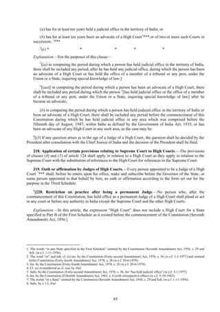 85
(a) has for at least ten years held a judicial office in the territory of India; or
(b) has for at least ten years been an advocate of a High Court1
*** or of two or more such Courts in
succession; 1
***
2
(c) * * * * *
Explanation.—For the purposes of this clause—
3
[(a) in computing the period during which a person has held judicial office in the territory of India,
there shall be included any period, after he has held any judicial office, during which the person has been
an advocate of a High Court or has held the office of a member of a tribunal or any post, under the
Union or a State, requiring special knowledge of law;]
4
[(aa)] in computing the period during which a person has been an advocate of a High Court, there
shall be included any period during which the person 5
[has held judicial office or the office of a member
of a tribunal or any post, under the Union or a State, requiring special knowledge of law] after he
became an advocate;
(b) in computing the period during which a person has held judicial office in the territory of India or
been an advocate of a High Court, there shall be included any period before the commencement of this
Constitution during which he has held judicial office in any area which was comprised before the
fifteenth day of August, 1947, within India as defined by the Government of India Act, 1935, or has
been an advocate of any High Court in any such area, as the case may be.
6
[(3) If any question arises as to the age of a Judge of a High Court, the question shall be decided by the
President after consultation with the Chief Justice of India and the decision of the President shall be final.
218. Application of certain provisions relating to Supreme Court to High Courts.—The provisions
of clauses (4) and (5) of article 124 shall apply in relation to a High Court as they apply in relation to the
Supreme Court with the substitution of references to the High Court for references to the Supreme Court.
219. Oath or affirmation by Judges of High Courts.—Every person appointed to be a Judge of a High
Court 7
*** shall, before he enters upon his office, make and subscribe before the Governor of the State, or
some person appointed in that behalf by him, an oath or affirmation according to the form set out for the
purpose in the Third Schedule.
8
[220. Restriction on practice after being a permanent Judge.—No person who, after the
commencement of this Constitution, has held office as a permanent Judge of a High Court shall plead or act
in any court or before any authority in India except the Supreme Court and the other High Courts.
Explanation.—In this article, the expression ―High Court‖ does not include a High Court for a State
specified in Part B of the First Schedule as it existed before the commencement of the Constitution (Seventh
Amendment) Act, 1956.]
1. The words ―in any State specified in the First Schedule‖ omitted by the Constitution (Seventh Amendment) Act, 1956, s. 29 and
Sch. (w.e.f. 1-11-1956).
2. The word ―or‖ and sub. cl. (c) ins. by the Constitution (Forty-second Amendment) Act, 1976, s. 36 (w.e.f. 3-1-1977) and omitted
bythe Constitution (Forty-fourth Amendment) Act, 1978, s. 28 (w.e.f. 20-6-1979).
3. Ins. by the Constitution (Forty-fourth Amendment) Act, 1978, s. 28 (w.e.f. 20-6-1979).
4. Cl. (a) re-numbered as cl. (aa) by ibid.
5. Subs. by the Constitution (Forty-second Amendment) Act, 1976, s. 36, for ―has held judicial office‖ (w.e.f. 3-1-1977).
6. Ins. by the Constitution (Fifteenth Amendment) Act, 1963, s. 4 (with retrospective effect) (w.e.f. 5-10-1963).
7. The words ―in a State‖ omitted by the Constitution (Seventh Amendment) Act, 1956, s. 29 and Sch. (w.e.f. 1-11-1956).
8. Subs. by s. 13, ibid.
 