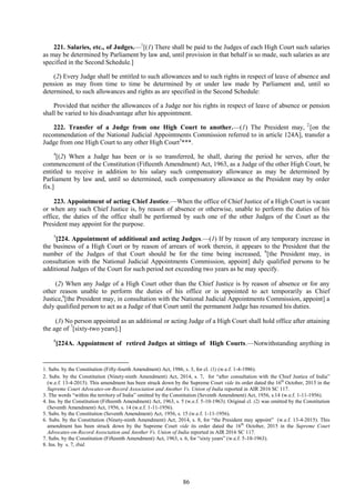 86
221. Salaries, etc., of Judges.—1
[(1) There shall be paid to the Judges of each High Court such salaries
as may be determined by Parliament by law and, until provision in that behalf is so made, such salaries as are
specified in the Second Schedule.]
(2) Every Judge shall be entitled to such allowances and to such rights in respect of leave of absence and
pension as may from time to time be determined by or under law made by Parliament and, until so
determined, to such allowances and rights as are specified in the Second Schedule:
Provided that neither the allowances of a Judge nor his rights in respect of leave of absence or pension
shall be varied to his disadvantage after his appointment.
222. Transfer of a Judge from one High Court to another.—(1) The President may, 2
[on the
recommendation of the National Judicial Appointments Commission referred to in article 124A], transfer a
Judge from one High Court to any other High Court3
***.
4
[(2) When a Judge has been or is so transferred, he shall, during the period he serves, after the
commencement of the Constitution (Fifteenth Amendment) Act, 1963, as a Judge of the other High Court, be
entitled to receive in addition to his salary such compensatory allowance as may be determined by
Parliament by law and, until so determined, such compensatory allowance as the President may by order
fix.]
223. Appointment of acting Chief Justice.—When the office of Chief Justice of a High Court is vacant
or when any such Chief Justice is, by reason of absence or otherwise, unable to perform the duties of his
office, the duties of the office shall be performed by such one of the other Judges of the Court as the
President may appoint for the purpose.
5
[224. Appointment of additional and acting Judges.—(1) If by reason of any temporary increase in
the business of a High Court or by reason of arrears of work therein, it appears to the President that the
number of the Judges of that Court should be for the time being increased, 6
[the President may, in
consultation with the National Judicial Appointments Commission, appoint] duly qualified persons to be
additional Judges of the Court for such period not exceeding two years as he may specify.
(2) When any Judge of a High Court other than the Chief Justice is by reason of absence or for any
other reason unable to perform the duties of his office or is appointed to act temporarily as Chief
Justice,6
[the President may, in consultation with the National Judicial Appointments Commission, appoint] a
duly qualified person to act as a Judge of that Court until the permanent Judge has resumed his duties.
(3) No person appointed as an additional or acting Judge of a High Court shall hold office after attaining
the age of 7
[sixty-two years].]
8
[224A. Appointment of retired Judges at sittings of High Courts.—Notwithstanding anything in
1. Subs. by the Constitution (Fifty-fourth Amendment) Act, 1986, s. 3, for cl. (1) (w.e.f. 1-4-1986).
2. Subs. by the Constitution (Ninety-ninth Amendment) Act, 2014, s. 7, for ―after consultation with the Chief Justice of India‖
(w.e.f. 13-4-2015). This amendment has been struck down by the Supreme Court vide its order dated the 16th
October, 2015 in the
Supreme Court Advocates-on-Record Association and Another Vs. Union of India reported in AIR 2016 SC 117.
3. The words ―within the territory of India‖ omitted by the Constitution (Seventh Amendment) Act, 1956, s.14 (w.e.f. 1-11-1956).
4. Ins. by the Constitution (Fifteenth Amendment) Act, 1963, s. 5 (w.e.f. 5-10-1963). Original cl. (2) was omitted by the Constitution
(Seventh Amendment) Act, 1956, s. 14 (w.e.f. 1-11-1956).
5. Subs. by the Constitution (Seventh Amendment) Act, 1956, s. 15 (w.e.f. 1-11-1956).
6. Subs. by the Constitution (Ninety-ninth Amendment) Act, 2014, s. 8, for ―the President may appoint‖ (w.e.f. 13-4-2015). This
amendment has been struck down by the Supreme Court vide its order dated the 16th
October, 2015 in the Supreme Court
Advocates-on-Record Association and Another Vs. Union of India reported in AIR 2016 SC 117.
7. Subs. by the Constitution (Fifteenth Amendment) Act, 1963, s. 6, for ―sixty years‖ (w.e.f. 5-10-1963).
8. Ins. by s. 7, ibid.
 