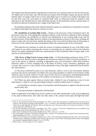 87
this Chapter,1
[the National Judicial Appointments Commission on a reference made to it by the Chief Justice
of a High Court for any State, may with the previous consent of the President], request any person who has
held the office of a Judge of that Court or of any other High Court to sit and act as a Judge of the High Court
for that State, and every such person so requested shall, while so sitting and acting, be entitled to such
allowances as the President may by order determine and have all the jurisdiction, powers and privileges of,
but shall not otherwise be deemed to be, a Judge of that High Court:
Provided that nothing in this article shall be deemed to require any such person as aforesaid to sit and act
as a Judge of that High Court unless he consents so to do.]
225. Jurisdiction of existing High Courts.—Subject to the provisions of this Constitution and to the
provisions of any law of the appropriate Legislature made by virtue of powers conferred on that Legislature
by this Constitution, the jurisdiction of, and the law administered in, any existing High Court, and the
respective powers of the Judges thereof in relation to the administration of justice in the Court, including any
power to make rules of Court and to regulate the sittings of the Court and of members thereof sitting alone or
in Division Courts, shall be the same as immediately before the commencement of this Constitution:
2
[Provided that any restriction to which the exercise of original jurisdiction by any of the High Courts
with respect to any matter concerning the revenue or concerning any act ordered or done in the collection
thereof was subject immediately before the commencement of this Constitution shall no longer apply to the
exercise of such jurisdiction.]
3
[226. Power of High Courts to issue certain writs.—(1) Notwithstanding anything in article 324
***,
every High Court shall have power, throughout the territories in relation to which it exercises jurisdiction, to
issue to any person or authority, including in appropriate cases, any Government, within those territories
directions, orders or 5
[writs, including writs in the nature of habeas corpus, mandamus, prohibition, quo
warranto and certiorari, or any of them, for the enforcement of any of the rights conferred by Part III and for
any other purpose.]
(2) The power conferred by clause (1) to issue directions, orders or writs to any Government, authority
or person may also be exercised by any High Court exercising jurisdiction in relation to the territories within
which the cause of action, wholly or in part, arises for the exercise of such power, notwithstanding that the
seat of such Government or authority or the residence of such person is not within those territories.
6
[(3) Where any party against whom an interim order, whether by way of injunction or stay or in any
other manner, is made on, or in any proceedings relating to, a petition under clause (1), without—
(a) furnishing to such party copies of such petition and all documents in support of the plea for such
interim order; and
(b) giving such party an opportunity of being heard,
makes an application to the High Court for the vacation of such order and furnishes a copy of such application
to the party in whose favour such order has been made or the counsel of such party, the High Court shall
1. Subs. by the Constitution (Ninety-ninth Amendment) Act, 2014, s. 9, for ―the Chief Justice of a High Court for any State may at
anytime, with the previous consent of the President‖ (w.e.f. 13-4-2015). This amendment has been struck down by the Supreme
Court vide its order dated the 16th
October, 2015 in the Supreme Court Advocates-on-Record Association and Another Vs. Union
of India reported in AIR 2016 SC 117.
2. Ins. by the Constitution (Forty-fourth Amendment) Act, 1978, s. 29 (w.e.f. 20-6.1979). Original Proviso was omitted by the
Constitution (Forty-second Amendment) Act, 1976, s. 37 (w.e.f. 1-2-1977).
3. Subs. by the Constitution (Forty-second Amendment) Act, 1976, s. 38 (w.e.f. 1-2-1977).
4. The words, figures and letters ―but subject to the provisions of article 131A and article 226A‖ omitted by the Constitution (Forty-
third Amendment) Act, 1977, s. 7 (w.e.f. 13-4-1978).
5. Subs. by the Constitution (Forty-fourth Amendment) Act, 1978, s. 30 for the portion beginning with the words ―writs in the nature
of habeas corpus, mandamus, prohibition, quo warranto and certiorari, or any of them‖ and ending with the words ―such illegality
has resulted in substantial failure of justice‖ (w.e.f. 1-8-1979).
6. Subs. by ibid., s. 30, for clauses (3), (4), (5) and (6).
 