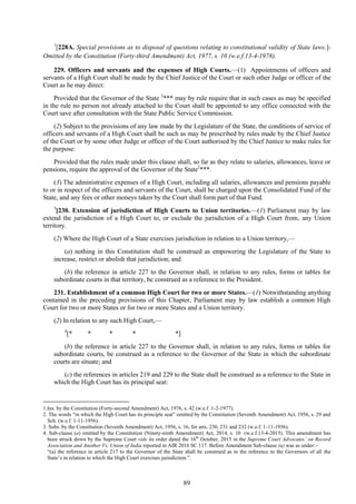 89
1
[228A. Special provisions as to disposal of questions relating to constitutional validity of State laws.]-
Omitted by the Constitution (Forty-third Amendment) Act, 1977, s. 10 (w.e.f.13-4-1978).
229. Officers and servants and the expenses of High Courts.—(1) Appointments of officers and
servants of a High Court shall be made by the Chief Justice of the Court or such other Judge or officer of the
Court as he may direct:
Provided that the Governor of the State 2
*** may by rule require that in such cases as may be specified
in the rule no person not already attached to the Court shall be appointed to any office connected with the
Court save after consultation with the State Public Service Commission.
(2) Subject to the provisions of any law made by the Legislature of the State, the conditions of service of
officers and servants of a High Court shall be such as may be prescribed by rules made by the Chief Justice
of the Court or by some other Judge or officer of the Court authorised by the Chief Justice to make rules for
the purpose:
Provided that the rules made under this clause shall, so far as they relate to salaries, allowances, leave or
pensions, require the approval of the Governor of the State2
***.
(3) The administrative expenses of a High Court, including all salaries, allowances and pensions payable
to or in respect of the officers and servants of the Court, shall be charged upon the Consolidated Fund of the
State, and any fees or other moneys taken by the Court shall form part of that Fund.
3
[230. Extension of jurisdiction of High Courts to Union territories.—(1) Parliament may by law
extend the jurisdiction of a High Court to, or exclude the jurisdiction of a High Court from, any Union
territory.
(2) Where the High Court of a State exercises jurisdiction in relation to a Union territory,—
(a) nothing in this Constitution shall be construed as empowering the Legislature of the State to
increase, restrict or abolish that jurisdiction; and
(b) the reference in article 227 to the Governor shall, in relation to any rules, forms or tables for
subordinate courts in that territory, be construed as a reference to the President.
231. Establishment of a common High Court for two or more States.—(1) Notwithstanding anything
contained in the preceding provisions of this Chapter, Parliament may by law establish a common High
Court for two or more States or for two or more States and a Union territory.
(2) In relation to any such High Court,—
4
[* * * * *]
(b) the reference in article 227 to the Governor shall, in relation to any rules, forms or tables for
subordinate courts, be construed as a reference to the Governor of the State in which the subordinate
courts are situate; and
(c) the references in articles 219 and 229 to the State shall be construed as a reference to the State in
which the High Court has its principal seat:
1.Ins. by the Constitution (Forty-second Amendment) Act, 1976, s. 42 (w.e.f. 1-2-1977).
2. The words ―in which the High Court has its principle seat‖ omitted by the Constitution (Seventh Amendment) Act, 1956, s. 29 and
Sch. (w.e.f. 1-11-1956).
3. Subs. by the Constitution (Seventh Amendment) Act, 1956, s. 16, for arts. 230, 231 and 232 (w.e.f. 1-11-1956).
4. Sub-clause (a) omitted by the Constitution (Ninety-ninth Amendment) Act, 2014, s. 10 (w.e.f.13-4-2015). This amendment has
been struck down by the Supreme Court vide its order dated the 16th
October, 2015 in the Supreme Court Advocates’ on Record
Association and Another Vs. Union of India reported in AIR 2016 SC 117. Before Amendment Sub-clause (a) was as under:–
―(a) the reference in article 217 to the Governor of the State shall be construed as to the reference to the Governors of all the
State‘s in relation to which the High Court exercises jurisdiction.‖.
 