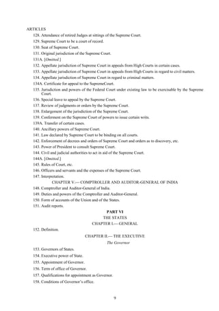 9
ARTICLES
128. Attendance of retired Judges at sittings of the Supreme Court.
129. Supreme Court to be a court of record.
130. Seat of Supreme Court.
131. Original jurisdiction of the Supreme Court.
131A. [Omitted.]
132. Appellate jurisdiction of Supreme Court in appeals from High Courts in certain cases.
133. Appellate jurisdiction of Supreme Court in appeals from High Courts in regard to civil matters.
134. Appellate jurisdiction of Supreme Court in regard to criminal matters.
134A. Certificate for appeal to the SupremeCourt.
135. Jurisdiction and powers of the Federal Court under existing law to be exercisable by the Supreme
Court.
136. Special leave to appeal by the Supreme Court.
137. Review of judgments or orders by the Supreme Court.
138. Enlargement of the jurisdiction of the Supreme Court.
139. Conferment on the Supreme Court of powers to issue certain writs.
139A. Transfer of certain cases.
140. Ancillary powers of Supreme Court.
141. Law declared by Supreme Court to be binding on all courts.
142. Enforcement of decrees and orders of Supreme Court and orders as to discovery, etc.
143. Power of President to consult Supreme Court.
144. Civil and judicial authorities to act in aid of the Supreme Court.
144A. [Omitted.]
145. Rules of Court, etc.
146. Officers and servants and the expenses of the Supreme Court.
147. Interpretation.
CHAPTER V. COMPTROLLER AND AUDITOR-GENERAL OF INDIA
148. Comptroller and Auditor-General of India.
149. Duties and powers of the Comptroller and Auditor-General.
150. Form of accounts of the Union and of the States.
151. Audit reports.
PART VI
THE STATES
CHAPTER I. GENERAL
152. Definition.
CHAPTER II. THE EXECUTIVE
The Governor
153. Governors of States.
154. Executive power of State.
155. Appointment of Governor.
156. Term of office of Governor.
157. Qualifications for appointment as Governor.
158. Conditions of Governor‘s office.
 
