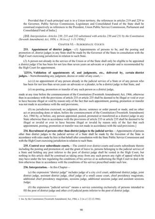 90
Provided that if such principal seat is in a Union territory, the references in articles 219 and 229 to
the Governor, Public Service Commission, Legislature and Consolidated Fund of the State shall be
construed respectively as references to the President, Union Public Service Commission, Parliament and
Consolidated Fund of India.]
[232. Interpretation.-Articles 230, 231 and 232 substituted with articles 230 and 231 by the Constitution
(Seventh Amendment) Act, 1956, s. 16 (w.e.f. 1-11-1956).]
CHAPTER VI.—SUBORDINATE COURTS
233. Appointment of district judges.—(1) Appointments of persons to be, and the posting and
promotion of, district judges in any State shall be made by the Governor of the State in consultation with the
High Court exercising jurisdiction in relation to such State.
(2) A person not already in the service of the Union or of the State shall only be eligible to be appointed
a district judge if he has been for not less than seven years an advocate or a pleader and is recommended by
the High Court for appointment.
1
[233A. Validation of appointments of, and judgments, etc., delivered by, certain district
judges.—Notwithstanding any judgment, decree or order of any court,—
(a) (i) no appointment of any person already in the judicial service of a State or of any person who
has been for not less than seven years an advocate or a pleader, to be a district judge in that State, and
(ii) no posting, promotion or transfer of any such person as a district judge,
made at any time before the commencement of the Constitution (Twentieth Amendment) Act, 1966, otherwise
than in accordance with the provisions of article 233 or article 235 shall be deemed to be illegal or void or ever
to have become illegal or void by reason only of the fact that such appointment, posting, promotion or transfer
was not made in accordance with the said provisions;
(b) no jurisdiction exercised, no judgment, decree, sentence or order passed or made, and no other
act or proceeding done or taken, before the commencement of the Constitution (Twentieth Amendment)
Act, 1966 by, or before, any person appointed, posted, promoted or transferred as a district judge in any
State otherwise than in accordance with the provisions of article 233 or article 235 shall be deemed to be
illegal or invalid or ever to have become illegal or invalid by reason only of the fact that such
appointment, posting, promotion or transfer was not made in accordance with the said provisions.]
234. Recruitment of persons other than district judges to the judicial service.—Appointments of persons
other than district judges to the judicial service of a State shall be made by the Governor of the State in
accordance with rules made by him in that behalf after consultation with the State Public Service Commission and
with the High Court exercising jurisdiction in relation to such State.
235. Control over subordinate courts.—The control over district courts and courts subordinate thereto
including the posting and promotion of, and the grant of leave to, persons belonging to the judicial service of
a State and holding any post inferior to the post of district judge shall be vested in the High Court, but
nothing in this article shall be construed as taking away from any such person any right of appeal which he
may have under the law regulating the conditions of his service or as authorising the High Court to deal with
him otherwise than in accordance with the conditions of his service prescribed under such law.
236. Interpretation.—In this Chapter—
(a) the expression ―district judge‖ includes judge of a city civil court, additional district judge, joint
district judge, assistant district judge, chief judge of a small cause court, chief presidency magistrate,
additional chief presidency magistrate, sessions judge, additional sessions judge and assistant sessions
Judge;
(b) the expression ―judicial service‖ means a service consisting exclusively of persons intended to
fill the post of district judge and other civil judicial posts inferior to the post of district judge.
1. Ins. by the Constitution (Twentieth Amendment) Act, 1966, s. 2 (w.e.f. 22-12-1966).
 