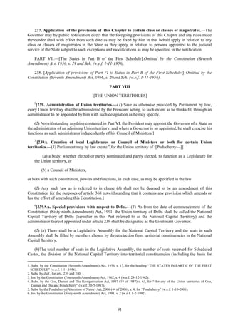 91
237. Application of the provisions of this Chapter to certain class or classes of magistrates.—The
Governor may by public notification direct that the foregoing provisions of this Chapter and any rules made
thereunder shall with effect from such date as may be fixed by him in that behalf apply in relation to any
class or classes of magistrates in the State as they apply in relation to persons appointed to the judicial
service of the State subject to such exceptions and modifications as may be specified in the notification.
PART VII.—[The States in Part B of the First Schedule].Omitted by the Constitution (Seventh
Amendment) Act, 1956, s. 29 and Sch. (w.e.f. 1-11-1956).
238. [Application of provisions of Part VI to States in Part B of the First Schedule.]–Omitted by the
Constitution (Seventh Amendment) Act, 1956, s. 29and Sch. (w.e.f. 1-11-1956).
PART VIII
1
[THE UNION TERRITORIES]
2
[239. Administration of Union territories.—(1) Save as otherwise provided by Parliament by law,
every Union territory shall be administered by the President acting, to such extent as he thinks fit, through an
administrator to be appointed by him with such designation as he may specify.
(2) Notwithstanding anything contained in Part VI, the President may appoint the Governor of a State as
the administrator of an adjoining Union territory, and where a Governor is so appointed, he shall exercise his
functions as such administrator independently of his Council of Ministers.]
3
[239A. Creation of local Legislatures or Council of Ministers or both for certain Union
territories.—(1) Parliament may by law create 4
[for the Union territory of 5
[Puducherry—]]
(a) a body, whether elected or partly nominated and partly elected, to function as a Legislature for
the Union territory, or
(b) a Council of Ministers,
or both with such constitution, powers and functions, in each case, as may be specified in the law.
(2) Any such law as is referred to in clause (1) shall not be deemed to be an amendment of this
Constitution for the purposes of article 368 notwithstanding that it contains any provision which amends or
has the effect of amending this Constitution.]
6
[239AA. Special provisions with respect to Delhi.—(1) As from the date of commencement of the
Constitution (Sixty-ninth Amendment) Act, 1991, the Union territory of Delhi shall be called the National
Capital Territory of Delhi (hereafter in this Part referred to as the National Capital Territory) and the
administrator thereof appointed under article 239 shall be designated as the Lieutenant Governor.
(2) (a) There shall be a Legislative Assembly for the National Capital Territory and the seats in such
Assembly shall be filled by members chosen by direct election from territorial constituencies in the National
Capital Territory.
(b)The total number of seats in the Legislative Assembly, the number of seats reserved for Scheduled
Castes, the division of the National Capital Territory into territorial constituencies (including the basis for
1. Subs. by the Constitution (Seventh Amendment) Act, 1956, s. 17, for the heading ―THE STATES IN PART C OF THE FIRST
SCHEDULE‖ (w.e.f. 1-11-1956).
2. Subs. by ibid., for arts. 239 and 240.
3. Ins. by the Constitution (Fourteenth Amendment) Act, 1962, s. 4 (w.e.f. 28-12-1962).
4. Subs. by the Goa, Daman and Diu Reorganisation Act, 1987 (18 of 1987) s. 63, for ― for any of the Union territories of Goa,
Daman and Diu and Pondicherry‖ (w.e.f. 30-5-1987).
5. Subs. by the Pondicherry (Alteration of Name) Act, 2006 (44 of 2006), s. 4, for ―Pondicherry‖ (w.e.f. 1-10-2006).
6. Ins. by the Constitution (Sixty-ninth Amendment) Act, 1991, s. 2 (w.e.f. 1-2-1992).
 