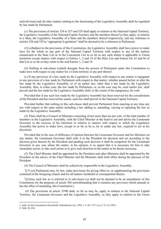 92
such division) and all other matters relating to the functioning of the Legislative Assembly shall be regulated
by law made by Parliament.
(c) The provisions of articles 324 to 327 and 329 shall apply in relation to the National Capital Territory,
the Legislative Assembly of the National Capital Territory and the members thereof as they apply, in relation
to a State, the Legislative Assembly of a State and the members thereof respectively; and any reference in
articles 326 and 329 to ―appropriate Legislature‖ shall be deemed to be a reference to Parliament.
(3) (a)Subject to the provisions of this Constitution, the Legislative Assembly shall have power to make
laws for the whole or any part of the National Capital Territory with respect to any of the matters
enumerated in the State List or in the Concurrent List in so far as any such matter is applicable to Union
territories except matters with respect to Entries 1, 2 and 18 of the State List and Entries 64, 65 and 66 of
that List in so far as they relate to the said Entries 1, 2 and 18.
(b) Nothing in sub-clause (a)shall derogate from the powers of Parliament under this Constitution to
make laws with respect to any matter for a Union territory or any part thereof.
(c) If any provision of a law made by the Legislative Assembly with respect to any matter is repugnant
to any provision of a law made by Parliament with respect to that matter, whether passed before or after the
law made by the Legislative Assembly, or of an earlier law, other than a law made by the Legislative
Assembly, then, in either case, the law made by Parliament, or, as the case may be, such earlier law, shall
prevail and the law made by the Legislative Assembly shall, to the extent of the repugnancy, be void:
Provided that if any such law made by the Legislative Assembly has been reserved for the consideration
of the President and has received his assent, such law shall prevail in the National Capital Territory:
Provided further that nothing in this sub-clause shall prevent Parliament from enacting at any time any
law with respect to the same matter including a law adding to, amending, varying or repealing the law so
made by the Legislative Assembly.
(4) There shall be a Council of Ministers consisting of not more than ten per cent. of the total number of
members in the Legislative Assembly, with the Chief Minister at the head to aid and advise the Lieutenant
Governor in the exercise of his functions in relation to matters with respect to which the Legislative
Assembly has power to make laws, except in so far as he is, by or under any law, required to act in his
discretion:
Provided that in the case of difference of opinion between the Lieutenant Governor and his Ministers on
any matter, the Lieutenant Governor shall refer it to the President for decision and act according to the
decision given thereon by the President and pending such decision it shall be competent for the Lieutenant
Governor in any case where the matter, in his opinion, is so urgent that it is necessary for him to take
immediate action, to take such action or to give such direction in the matter as he deems necessary.
(5) The Chief Minister shall be appointed by the President and other Ministers shall be appointed by the
President on the advice of the Chief Minister and the Ministers shall hold office during the pleasure of the
President.
(6) The Council of Ministers shall be collectively responsible to the Legislative Assembly.
1
[(7) (a)] Parliament may, by law, make provisions for giving effect to, or supplementing the provisions
contained in the foregoing clauses and for all matters incidental or consequential thereto.
2
[(b)Any such law as is referred to in sub-clause (a) shall not be deemed to be an amendment of this
Constitution for the purposes of article 368 notwithstanding that it contains any provision which amends or
has the effect of amending, this Constitution.]
(8) The provisions of article 239B shall, so far as may be, apply in relation to the National Capital
Territory, the Lieutenant Governor and the Legislative Assembly, as they apply in relation to the Union
1. Subs. by the Constitution (Seventieth Amendment) Act, 1992, s. 3, for ―(7)‖ (w.e.f. 21-12-1991).
2. Subs. by ibid.
 