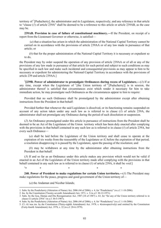 93
territory of 1
[Puducherry], the administrator and its Legislature, respectively; and any reference in that article
to ―clause (1) of article 239A‖ shall be deemed to be a reference to this article or article 239AB, as the case
may be.
239AB. Provision in case of failure of constitutional machinery.—If the President, on receipt of a
report from the Lieutenant Governor or otherwise, is satisfied—
(a) that a situation has arisen in which the administration of the National Capital Territory cannot be
carried on in accordance with the provisions of article 239AA or of any law made in pursuance of that
article; or
(b) that for the proper administration of the National Capital Territory it is necessary or expedient so
to do,
the President may by order suspend the operation of any provision of article 239AA or of all or any of the
provisions of any law made in pursuance of that article for such period and subject to such conditions as may
be specified in such law and make such incidental and consequential provisions as may appear to him to be
necessary or expedient for administering the National Capital Territory in accordance with the provisions of
article 239 and article 239AA.]
2
[239B. Power of administrator to promulgate Ordinances during recess of Legislature.—(1) If at
any time, except when the Legislature of 3
[the Union territory of 4
[Puducherry]] is in session, the
administrator thereof is satisfied that circumstances exist which render it necessary for him to take
immediate action, he may promulgate such Ordinances as the circumstances appear to him to require:
Provided that no such Ordinance shall be promulgated by the administrator except after obtaining
instructions from the President in that behalf:
Provided further that whenever the said Legislature is dissolved, or its functioning remains suspended on
account of any action taken under any such law as is referred to in clause (1) of article 239A, the
administrator shall not promulgate any Ordinance during the period of such dissolution or suspension.
(2) An Ordinance promulgated under this article in pursuance of instructions from the President shall be
deemed to be an Act of the Legislature of the Union territory which has been duly enacted after complying
with the provisions in that behalf contained in any such law as is referred to in clause (1) of article 239A, but
every such Ordinance—
(a) shall be laid before the Legislature of the Union territory and shall cease to operate at the
expiration of six weeks from the reassembly of the Legislature or if, before the expiration of that period,
a resolution disapproving it is passed by the Legislature, upon the passing of the resolution; and
(b) may be withdrawn at any time by the administrator after obtaining instructions from the
President in that behalf.
(3) If and so far as an Ordinance under this article makes any provision which would not be valid if
enacted in an Act of the Legislature of the Union territory made after complying with the provisions in that
behalf contained in any such law as is referred to in clause (1) of article 239A, it shall be void.]
5
* * * * *
240. Power of President to make regulations for certain Union territories.—(1) The President may
make regulations for the peace, progress and good government of the Union territory of—
(a) the Andaman and Nicobar Islands;
1. Subs. by the Pondicherry (Alteration of Name) Act, 2006 (44 of 2006), s. 4, for ―Pondicherry‖ (w.e.f. 1-10-2006).
2. Ins. by the Constitution (Twenty-seventh Amendment) Act, 1971, s. 3 (w.e.f. 30-12-1971).
3. Subs. by the Goa, Daman and Diu Reorganisation Act, 1987 (18 of 1987) s. 63, for ―for any of the Union territory referred to in
clause (1) article 239A‖ (w.e.f. 30-5-1987).
4. Subs. by the Pondicherry (Alteration of Name) Act, 2006 (44 of 2006), s. 4, for ―Pondicherry‖ (w.e.f. 1-10-2006).
5. Cl. (4) was ins. by the Constitution (Thirty-eighth Amendment) Act, 1978, s. 4(retrospectively) and omitted by the Constitution
(Forty-fourth Amendment) Act, 1978, s. 32 (w.e.f. 20-6-1979).
 