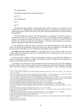 94
1
[(b) Lakshadweep;]
2
[(c) Dadra and Nagar Haveli and Daman and Diu;]
3
[(d) ***;]
4
[(e) 5
[Puducherry];]
6
(f) ***
7
(g) ***
8
[Provided that when anybody is created under article 239A to function as a Legislature for the
9
[Union territory of 10
[Puducherry]], the President shall not make any regulation for the peace, progress
and good government of that Union territory with effect from the date appointed for the first meeting of
the Legislature:]
11
[Provided further that whenever the body functioning as a Legislature for the Union territory of
Puducherry is dissolved, or the functioning of that body as such Legislature remains suspended on
account of any action taken under any such law as is referred to in clause (1) of article 239A, the
President may, during the period of such dissolution or suspension, make regulations for the peace,
progress and good government of that Union territory.]
(2) Any regulation so made may repeal or amend any Act made by Parliament or 12
[any other law],
which is for the time being applicable to the Union territory and, when promulgated by the President, shall
have the same force and effect as an Act of Parliament which applies to that territory.]
241. High Courts for Union territories—(1) Parliament may by law constitute a High Court for a
13
[Union territory] or declare any court in any 14
[such territory] to be a High Court for all or any of the
purposes of this Constitution.
(2) The provisions of Chapter V of Part VI shall apply in relation to every High Court referred to in
clause (1) as they apply in relation to a High Court referred to in article 214 subject to such modifications or
exceptions as Parliament may by law provide.
15
[(3) Subject to the provisions of this Constitution and to the provisions of any law of the appropriate
Legislature made by virtue of powers conferred on that Legislature by or under this Constitution, every High
Court exercising jurisdiction immediately before the commencement of the Constitution (Seventh
1. Subs. by the Laccadive, Minicoy and Amindivi Islands (Alteration of Name) Act, 1973 (34 of 1973), s. 4, for entry (b)
(w.e.f. 1-11-1973).
2. Subs by the Dadra and Nagar Haveli and Daman and Diu (Merger of Union Territories) Act, 2019 (44 of 2019),
(w.e.f. 19-12-2019). Entry (C) was ins. by the (Tenth Amendment) Act, 1961, s. 3 (w.e.f. 11-8-1961).
3. Entry (d) omitted by the Dadra and Nagar Haveli and Daman and Diu (Merger of Union Territories) Act, 2019 (44 of 2019),
(w.e.f. 19-12-2019). Original entry (d) was ins. by the Constitution (Twelfth Amendment) Act,1962, s.3 (w.e.f. 20-12-1961) and
subs. by the Goa, Daman and Diu Reorganisation Act, 1987 (18 of 1987), s. 63, for entry (d) (w.e.f. 30-5-1987).
4. Ins. by the Constitution (fourteenth Amendment) Act, 1962, s. 5 and 7 (w.e.f. 16-8-1962).
5. Subs. by Pondicherry (Alteration of Name) Act, 2006 (44 of 2006) s. 4, for ―Pondicherry‖ (w.e.f. 1-10-2006).
6. The entry (f) relating to Mizoram omitted by the State of Mizoram Act, 1986, (34 of 1986), s. 39 (w.e.f. 20-2-1987).
7. The entry (g) relating to Arunachal Pradesh omitted by the State of Arunachal Pradesh Act, 1986 (69 of 1986), s. 42 (w.e.f.
20-2-1987).
8. Ins. by the Constitution (Fourteenth Amendment) Act, 1962, s. 5 (w.e.f. 28-12-1962).
9. Subs. by the Constitution (Twenty-seventh Amendment) Act, 1971, s. 4, for ―Union territory of Goa, Daman and Diu or
Pondicherry‖ (w.e.f. 15-2-1972).
10. Subs. by the Pondicherry (Alteration of Name) Act, 2006 (44 of 2006), s. 4, for ―Pondicherry‖ (w.e.f. 1-10-2006).
11. Ins. by the Constitution (Twenty-seventh Amendment) Act, 1971, s. 4 (w.e.f. 15-2-1972).
12. Subs. by ibid., for ―any existing law‖ (w.e.f. 15-2-1972).
13. Subs. by the Constitution (Seventh Amendment) Act, 1956, s. 29 and Sch., for ―State specified in Part C of the First Schedule‖
(w.e.f. 1-11-1956).
14. Subs. by ibid., for ―such State‖.
15. Subs. by ibid., for cls.(3) and (4).
 