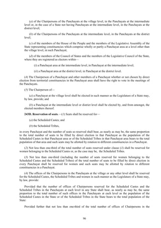 96
(a) of the Chairpersons of the Panchayats at the village level, in the Panchayats at the intermediate
level or, in the case of a State not having Panchayats at the intermediate level, in the Panchayats at the
district level;
(b) of the Chairpersons of the Panchayats at the intermediate level, in the Panchayats at the district
level;
(c) of the members of the House of the People and the members of the Legislative Assembly of the
State representing constituencies which comprise wholly or partly a Panchayat area at a level other than
the village level, in such Panchayat;
(d) of the members of the Council of States and the members of the Legislative Council of the State,
where they are registered as electors within—
(i) a Panchayat area at the intermediate level, in Panchayat at the intermediate level;
(ii) a Panchayat area at the district level, in Panchayat at the district level.
(4) The Chairperson of a Panchayat and other members of a Panchayat whether or not chosen by direct
election from territorial constituencies in the Panchayat area shall have the right to vote in the meetings of
the Panchayats.
(5) The Chairperson of—
(a) a Panchayat at the village level shall be elected in such manner as the Legislature of a State may,
by law, provide; and
(b) a Panchayat at the intermediate level or district level shall be elected by, and from amongst, the
elected members thereof.
243D. Reservation of seats.—(1) Seats shall be reserved for—
(a) the Scheduled Castes; and
(b) the Scheduled Tribes,
in every Panchayat and the number of seats so reserved shall bear, as nearly as may be, the same proportion
to the total number of seats to be filled by direct election in that Panchayat as the population of the
Scheduled Castes in that Panchayat area or of the Scheduled Tribes in that Panchayat area bears to the total
population of that area and such seats may be allotted by rotation to different constituencies in a Panchayat.
(2) Not less than one-third of the total number of seats reserved under clause (1) shall be reserved for
women belonging to the Scheduled Castes or, as the case may be, the Scheduled Tribes.
(3) Not less than one-third (including the number of seats reserved for women belonging to the
Scheduled Castes and the Scheduled Tribes) of the total number of seats to be filled by direct election in
every Panchayat shall be reserved for women and such seats may be allotted by rotation to different
constituencies in a Panchayat.
(4) The offices of the Chairpersons in the Panchayats at the village or any other level shall be reserved
for the Scheduled Castes, the Scheduled Tribes and women in such manner as the Legislature of a State may,
by law, provide:
Provided that the number of offices of Chairpersons reserved for the Scheduled Castes and the
Scheduled Tribes in the Panchayats at each level in any State shall bear, as nearly as may be, the same
proportion to the total number of such offices in the Panchayats at each level as the population of the
Scheduled Castes in the State or of the Scheduled Tribes in the State bears to the total population of the
State:
Provided further that not less than one-third of the total number of offices of Chairpersons in the
 