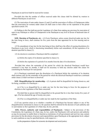 97
Panchayats at each level shall be reserved for women:
Provided also that the number of offices reserved under this clause shall be allotted by rotation to
different Panchayats at each level.
(5) The reservation of seats under clauses (1) and (2) and the reservation of offices of Chairpersons (other
than the reservation for women) under clause (4) shall cease to have effect on the expiration of the period
specified in article 334.
(6) Nothing in this Part shall prevent the Legislature of a State from making any provision for reservation of
seats in any Panchayat or offices of Chairpersons in the Panchayats at any level in favour of backward class of
citizens.
243E. Duration of Panchayats, etc.—(1) Every Panchayat, unless sooner dissolved under any law for
the time being in force, shall continue for five years from the date appointed for its first meeting and no
longer.
(2) No amendment of any law for the time being in force shall have the effect of causing dissolution of a
Panchayat at any level, which is functioning immediately before such amendment, till the expiration of its
duration specified in clause (1).
(3) An election to constitute a Panchayat shall be completed—
(a) before the expiry of its duration specified in clause (1);
(b) before the expiration of a period of six months from the date of its dissolution:
Provided that where the remainder of the period for which the dissolved Panchayat would have
continued is less than six months, it shall not be necessary to hold any election under this clause for
constituting the Panchayat for such period.
(4) A Panchayat constituted upon the dissolution of a Panchayat before the expiration of its duration
shall continue only for the remainder of the period for which the dissolved Panchayat would have continued
under clause (1) had it not been so dissolved.
243F. Disqualifications for membership.—(1) A person shall be disqualified for being chosen as, and
for being, a member of a Panchayat—
(a) if he is so disqualified by or under any law for the time being in force for the purposes of
elections to the Legislature of the State concerned:
Provided that no person shall be disqualified on the ground that he is less than twenty-five years of
age, if he has attained the age of twenty-one years;
(b) if he is so disqualified by or under any law made by the Legislature of the State.
(2) If any question arises as to whether a member of a Panchayat has become subject to any of the
disqualifications mentioned in clause (1), the question shall be referred for the decision of such authority and
in such manner as the Legislature of a State may, by law, provide.
243G. Powers, authority and responsibilities of Panchayats.—Subject to the provisions of this
Constitution, the Legislature of a State may, by law, endow the Panchayats with such powers and authority
as may be necessary to enable them to function as institutions of self-government and such law may contain
provisions for the devolution of powers and responsibilities upon Panchayats at the appropriate level, subject
to such conditions as may be specified therein, with respect to—
(a) the preparation of plans for economic development and social justice;
 