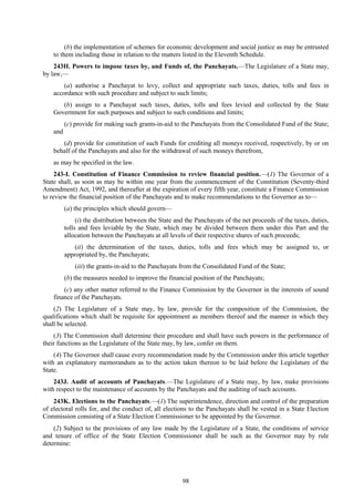 98
(b) the implementation of schemes for economic development and social justice as may be entrusted
to them including those in relation to the matters listed in the Eleventh Schedule.
243H. Powers to impose taxes by, and Funds of, the Panchayats.—The Legislature of a State may,
by law,—
(a) authorise a Panchayat to levy, collect and appropriate such taxes, duties, tolls and fees in
accordance with such procedure and subject to such limits;
(b) assign to a Panchayat such taxes, duties, tolls and fees levied and collected by the State
Government for such purposes and subject to such conditions and limits;
(c) provide for making such grants-in-aid to the Panchayats from the Consolidated Fund of the State;
and
(d) provide for constitution of such Funds for crediting all moneys received, respectively, by or on
behalf of the Panchayats and also for the withdrawal of such moneys therefrom,
as may be specified in the law.
243-I. Constitution of Finance Commission to review financial position.—(1) The Governor of a
State shall, as soon as may be within one year from the commencement of the Constitution (Seventy-third
Amendment) Act, 1992, and thereafter at the expiration of every fifth year, constitute a Finance Commission
to review the financial position of the Panchayats and to make recommendations to the Governor as to—
(a) the principles which should govern—
(i) the distribution between the State and the Panchayats of the net proceeds of the taxes, duties,
tolls and fees leviable by the State, which may be divided between them under this Part and the
allocation between the Panchayats at all levels of their respective shares of such proceeds;
(ii) the determination of the taxes, duties, tolls and fees which may be assigned to, or
appropriated by, the Panchayats;
(iii) the grants-in-aid to the Panchayats from the Consolidated Fund of the State;
(b) the measures needed to improve the financial position of the Panchayats;
(c) any other matter referred to the Finance Commission by the Governor in the interests of sound
finance of the Panchayats.
(2) The Legislature of a State may, by law, provide for the composition of the Commission, the
qualifications which shall be requisite for appointment as members thereof and the manner in which they
shall be selected.
(3) The Commission shall determine their procedure and shall have such powers in the performance of
their functions as the Legislature of the State may, by law, confer on them.
(4) The Governor shall cause every recommendation made by the Commission under this article together
with an explanatory memorandum as to the action taken thereon to be laid before the Legislature of the
State.
243J. Audit of accounts of Panchayats.—The Legislature of a State may, by law, make provisions
with respect to the maintenance of accounts by the Panchayats and the auditing of such accounts.
243K. Elections to the Panchayats.—(1) The superintendence, direction and control of the preparation
of electoral rolls for, and the conduct of, all elections to the Panchayats shall be vested in a State Election
Commission consisting of a State Election Commissioner to be appointed by the Governor.
(2) Subject to the provisions of any law made by the Legislature of a State, the conditions of service
and tenure of office of the State Election Commissioner shall be such as the Governor may by rule
determine:
 