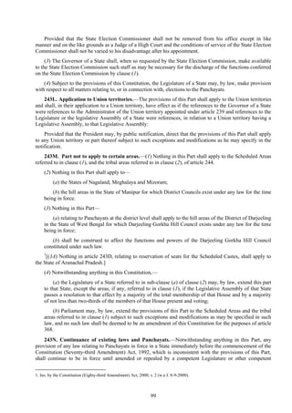 99
Provided that the State Election Commissioner shall not be removed from his office except in like
manner and on the like grounds as a Judge of a High Court and the conditions of service of the State Election
Commissioner shall not be varied to his disadvantage after his appointment.
(3) The Governor of a State shall, when so requested by the State Election Commission, make available
to the State Election Commission such staff as may be necessary for the discharge of the functions conferred
on the State Election Commission by clause (1).
(4) Subject to the provisions of this Constitution, the Legislature of a State may, by law, make provision
with respect to all matters relating to, or in connection with, elections to the Panchayats.
243L. Application to Union territories.—The provisions of this Part shall apply to the Union territories
and shall, in their application to a Union territory, have effect as if the references to the Governor of a State
were references to the Administrator of the Union territory appointed under article 239 and references to the
Legislature or the legislative Assembly of a State were references, in relation to a Union territory having a
Legislative Assembly, to that Legislative Assembly:
Provided that the President may, by public notification, direct that the provisions of this Part shall apply
to any Union territory or part thereof subject to such exceptions and modifications as he may specify in the
notification.
243M. Part not to apply to certain areas.—(1) Nothing in this Part shall apply to the Scheduled Areas
referred to in clause (1), and the tribal areas referred to in clause (2), of article 244.
(2) Nothing in this Part shall apply to—
(a) the States of Nagaland, Meghalaya and Mizoram;
(b) the hill areas in the State of Manipur for which District Councils exist under any law for the time
being in force.
(3) Nothing in this Part—
(a) relating to Panchayats at the district level shall apply to the hill areas of the District of Darjeeling
in the State of West Bengal for which Darjeeling Gorkha Hill Council exists under any law for the time
being in force;
(b) shall be construed to affect the functions and powers of the Darjeeling Gorkha Hill Council
constituted under such law.
1
[(3A) Nothing in article 243D, relating to reservation of seats for the Scheduled Castes, shall apply to
the State of Arunachal Pradesh.]
(4) Notwithstanding anything in this Constitution,—
(a) the Legislature of a State referred to in sub-clause (a) of clause (2) may, by law, extend this part
to that State, except the areas, if any, referred to in clause (1), if the Legislative Assembly of that State
passes a resolution to that effect by a majority of the total membership of that House and by a majority
of not less than two-thirds of the members of that House present and voting;
(b) Parliament may, by law, extend the provisions of this Part to the Scheduled Areas and the tribal
areas referred to in clause (1) subject to such exceptions and modifications as may be specified in such
law, and no such law shall be deemed to be an amendment of this Constitution for the purposes of article
368.
243N. Continuance of existing laws and Panchayats.—Notwithstanding anything in this Part, any
provision of any law relating to Panchayats in force in a State immediately before the commencement of the
Constitution (Seventy-third Amendment) Act, 1992, which is inconsistent with the provisions of this Part,
shall continue to be in force until amended or repealed by a competent Legislature or other competent
1. Ins. by the Constitution (Eighty-third Amendment) Act, 2000, s. 2 (w.e.f. 8-9-2000).
 