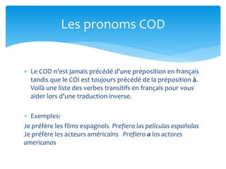  Le COD n'est jamais précédé d'une préposition en français
tandis que le COI est toujours précédé de la préposition à.
Voilà une liste des verbes transitifs en français pour vous
aider lors d'une traduction inverse.
 Exemples:
Je préfère les films espagnols Prefiero las películas españolas
Je préfère les acteurs américains Prefiero a los actores
americanos
Les pronoms COD
 