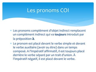  Les pronoms complément d'objet indirect remplacent
un complément indirect qui va toujours introduit par
la préposition à.
 Le pronom est placé devant le verbe simple et devant
le verbe auxiliaire (avoir ou être) dans un temps
composé. A l'impératif affirmatif, il est toujours placé
derrière le verbe séparé par un trait d'union. À
l'impératif négatif, il est placé devant le verbe.
Les pronoms COI
 