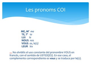 ME, M' me
TE, T' te
LUI le
NOUS nos
VOUS os, le(s)
LEUR les
*** No olvidéis el uso constante del pronombre VOUS en
francés, con el sentido de USTED(ES). En ese caso, el
complemento correspondiente es vous y se traduce por le(s).
Les pronoms COI
 