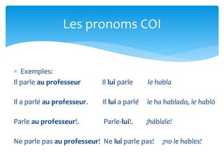  Exemples:
Il parle au professeur Il lui parle le habla
Il a parlé au professeur. Il lui a parlé le ha hablado, le habló
Parle au professeur!. Parle-lui!. ¡háblale!
Ne parle pas au professeur! Ne lui parle pas! ¡no le hables!
Les pronoms COI
 