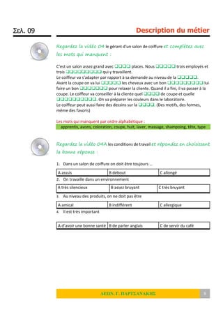 Σελ. 09 Description du métier
ΛΕΩΝ. Γ. ΠΑΡΤΣΑΝΑΚΗΣ 9
Regardez la vidéo 04 le gérant d’un salon de coiffure et complétez avec
les mots qui manquent :
C’est un salon assez grand avec  places. Nous  trois employés et
trois  qui y travaillent.
Le coiffeur va s’adapter par rapport à sa demande au niveau de la .
Avant la coupe on va lui  les cheveux avec un bon  lui
faire un bon  pour relaxer la cliente. Quand il a fini, il va passer à la
coupe. Le coiffeur va conseiller à la cliente quel  de coupe et quelle
. On va préparer les couleurs dans le laboratoire.
Le coiffeur peut aussi faire des dessins sur la . (Des motifs, des formes,
même des favoris)
Les mots qui manquent par ordre alphabétique :
apprentis, avons, coloration, coupe, huit, laver, massage, shampoing, tête, type
Regardez la vidéo 04A les conditions de travail et répondez en choisissant
la bonne réponse :
1. Dans un salon de coiffure on doit être toujours …
A asssis B débout C allongé
2. On travaille dans un environnement
A très silencieux B assez bruyant C très bruyant
3. Au niveau des produits, on ne doit pas être
A amical B indifférent C allergique
4. Il est très important
A d’avoir une bonne santé B de parler anglais C de servir du café
 