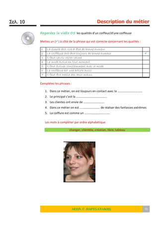 Σελ. 10 Description du métier
ΛΕΩΝ. Γ. ΠΑΡΤΣΑΝΑΚΗΣ 10
Regardez la vidéo 05 les qualités d’un coiffeur/d’une coiffeuse
Mettez un () à côté de la phrase qui est correcte concernant les qualités :
1 La cliente doit rire et être de bonne humeur
2 La coiffeuse doit être toujours de bonne humeur 
3 Il faut savoir rester calme
4 La mode évolue en tout moment
5 Il faut évoluer constamment avec la mode
6 La coiffeuse est une artiste aussi
7 Il faut être habile des deux mains
Complétez les phrases :
1. Dans ce métier, on est toujours en contact avec la ……………………………
2. Le principal c’est la …………………………………..
3. Les clientes ont envie de ……………………….
4. Dans ce métier on est ……………………… de réaliser des fantaisies extrêmes
5. La coiffure est comme un …………………………….
Les mots à compléter par ordre alphabétique
changer, clientèle, création, libre, tableau
 