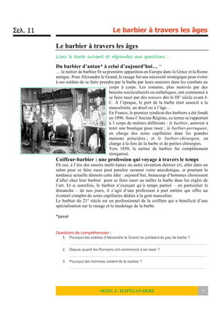 Σελ. 11 Le barbier à travers les âges
ΛΕΩΝ. Γ. ΠΑΡΤΣΑΝΑΚΗΣ 11
Le barbier à travers les âges
Lisez le texte suivant et répondez aux questions :
Du barbier d’antan* à celui d’aujourd’hui… vi
… le métier de barbier fit sa première apparition en Europe dans la Grèce et la Rome
antique. Pour Alexandre le Grand, le rasage fut une nécessité stratégique pour éviter
à ses soldats de se faire prendre par la barbe par leurs ennemis dans les combats au
corps à corps. Les romains, plus motivés par des
besoins socioculturels ou esthétiques, ont commencé à
se faire raser par des tonsors dès le IIIe
siècle avant J-
C. À l’époque, le port de la barbe était associé à la
masculinité, au deuil ou à l’âge…
En France, le premier syndicat des barbiers a été fondé
en 1096. Sous l’Ancien Régime, ce terme se rapportait
à 3 corps de métiers différents : le barbier, autorisé à
tenir une boutique pour raser ; le barbier-perruquier,
en charge des soins capillaires dans les grandes
maisons princières ; et le barbier-chirurgien, en
charge à la fois de la barbe et de petites chirurgies.
Vers 1850, le métier de barbier fut complètement
réorganisé.
Coiffeur-barbier : une profession qui voyage à travers le temps
Eh oui, à l’ère des rasoirs multi-lames ou autre invention dernier cri, aller dans un
salon pour se faire raser peut paraître suranné voire anecdotique, et pourtant la
tendance actuelle dément cette idée : aujourd’hui, beaucoup d’hommes choisissent
d’aller chez leur barbier pour se faire raser ou tailler la barbe dans les règles de
l’art. Et si autrefois, le barbier n’exerçait qu’à temps partiel – en particulier le
dimanche – de nos jours, il s’agit d’une profession à part entière qui offre un
éventail complet de soins capillaires dédiés à la gent masculine.
Le barbier du 21e
siècle est un professionnel de la coiffure qui a bénéficié d’une
spécialisation sur le rasage et le modelage de la barbe.
*passé
Questions de compréhension :
1. Pourquoi les soldats d’Alexandre le Grand ne portaient-ils pas de barbe ?
…………………………………………………………………………………………………
2. Depuis quand les Romains ont commencé à se raser ?
…………………………………………………………………………………………………
3. Pourquoi les hommes visitent-ils le barbier ?
………………………………………………………………………………………………..
 
