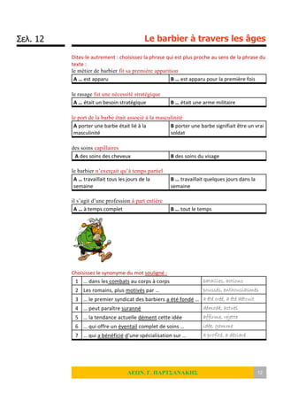 Σελ. 12 Le barbier à travers les âges
ΛΕΩΝ. Γ. ΠΑΡΤΣΑΝΑΚΗΣ 12
Dites-le autrement : choisissez la phrase qui est plus proche au sens de la phrase du
texte :
le métier de barbier fit sa première apparition
A … est apparu B … est apparu pour la première fois
le rasage fut une nécessité stratégique
A … était un besoin stratégique B … était une arme militaire
le port de la barbe était associé à la masculinité
A porter une barbe était lié à la
masculinité
B porter une barbe signifiait être un vrai
soldat
des soins capillaires
A des soins des cheveux B des soins du visage
le barbier n’exerçait qu’à temps partiel
A … travaillait tous les jours de la
semaine
B … travaillait quelques jours dans la
semaine
il s’agit d’une profession à part entière
A … à temps complet B … tout le temps
Choisissez le synonyme du mot souligné :
1 … dans les combats au corps à corps batailles, actions
2 Les romains, plus motivés par … poussés, enthousiasmés
3 … le premier syndicat des barbiers a été fondé … a été créé, a été détruit
4 … peut paraître suranné démodé, actuel
5 … la tendance actuelle dément cette idée affirme, rejette
6 … qui offre un éventail complet de soins … idée, gamme
7 … qui a bénéficié d’une spécialisation sur … a profité, a déclaré
 