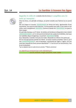 Σελ. 14 Le barbier à travers les âges
ΛΕΩΝ. Γ. ΠΑΡΤΣΑΝΑΚΗΣ 14
Regardez la vidéo 06 La barbe chez les Grecs et complétez avec les
mots qui manquent :
Chez les Grecs, à la période archaïque, on porte la barbe avec fierté et on en prend
soin.
Elle est longue et souvent  en forme de lance. Agrémentée d’une
moustache, vous pourrez bien dessiner. Il arrive parfois que celle-ci soit rasée en son
milieu voire complément . Comme la barbe est , on peut la
faire couper.
A la période classique, au 5e siècle, les barbes ont tendance à disparaitre mais restent
 ; on l’a retrouvé énormément de sculptures d’athlètes, bien que
non éphèbes depuis longtemps, ne portant  barbe.
Sous Alexandre, la barbe n’est plus de mode. Alexandre lui-même n’en porte pas.
On ne s’occupe pas de sa barbe soi-même : on laisse l’action au barbier. Celui-ci, qu’il
soit *, soit en boutique, à proximité de l’agora. L’agora, est une
zone dans laquelle les Grecs aiment déambuler**. C’est là où ils se rencontrent, c’est
là où ils discutent.
*qui se déplace dans le cadre de son activité, **flâner, promener
Les adjectifs qui manquent (par ordre alphabétique) :
aucune, itinérant, longue, présentes, rasée, taillée
 