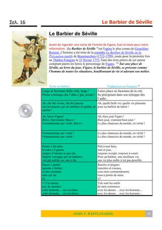 Σελ. 16 Le Barbier de Séville
ΛΕΩΝ. Γ. ΠΑΡΤΣΑΝΑΚΗΣ 16
Le Barbier de Séville
Avant de regarder une scène de l’entrée de Figaro, lisez le texte pour votre
information : Le Barbier de Séville vii
est l'opéra le plus connu de Gioachino
Rossini. L'histoire a été tirée de la comédie Le Barbier de Séville ou la
Précaution inutile de Beaumarchais (1732-1799), jouée pour la première fois
au Théâtre-Français le 23 février 1775, l'une des trois pièces de cet auteur
comptant parmi les héros le personnage de Figaro. viii
Sur une place de
Séville, au lever du jour, Figaro, le barbier de Séville, se présente comme
l’homme de toutes les situations, bouillonnant de vie et adorant son métier.
Texte en Italien Traduction en Français ix
Largo al factotum della città, largo !
Presto a bottega che l’alba è già, presto !
Faites place au factotum de la cité.
Se précipitant dans son échoppe dès
l’aube.
Ah, che bel vivere, che bel piacere
che bel piacere, per un barbiere di qualità, di
qualità !
Ah, quelle belle vie, quelle vie plaisante
pour un barbier de talent !
Ah, bravo Figaro!
Bravo, bravissimo! Bravo !
Fortunatissimo per verità, Bravo !
Ah, bien joué Figaro !
Bien joué, vraiment bien joué !
Le plus chanceux du monde, en vérité !
Fortunatissimo per verità !
Fortunatissimo per verità !
Le plus chanceux du monde, en vérité !
Le plus chanceux du monde, en vérité !
Pronto a far tutto,
la notte e il giorno
sempre d’intorno in giro sta.
Miglior cuccagna per un barbiere,
vita più nobile, no, non si da.
Prêt à tout faire,
nuit et jour,
toujours occupé, toujours à courir.
Pour un barbier, une meilleure vie,
une vie plus noble n’est pas possible.
Rasori e pettini
lancette e forbici,
al mio comando
tutto qui sta.
x2
Rasoirs et peignes
lancettes et ciseaux,
sous mon commandement,
tous à portée de main.
x2
V’è la risorsa,
poi, de mestiere
colla donnetta… col cavaliere…
colla donnetta… col cavaliere…
Tels sont les outils
de mon commerce
avec les dames… avec les hommes…
avec les dames… avec les hommes…
 