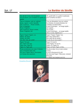Σελ. 17 Le Barbier de Séville
ΛΕΩΝ. Γ. ΠΑΡΤΣΑΝΑΚΗΣ 17
Ah, che bel vivere, che bel piacere
che bel piacere, per un barbiere di qualità, di
qualità
Ah, quelle belle vie, quelle vie plaisante
pour un barbier de talent !
Tutti mi chiedono, tutti mi vogliono,
donne, ragazzi, vecchi, fanciulle:
Qua la parrucca… Presto la barba…
Qua la sanguigna…
Presto il biglietto…
Qua la parrucca, presto la barba,
Presto il biglietto, ehi!
Tous me demandent, tous me veulent,
Les femmes, les jeunes hommes, les
vieillards, les demoiselles :
et pour la perruque… un rasage rapide…
une saignée…
vite, la note…
et pour la perruque… un rasage rapide,
allons, la note, dépêche-toi !
Figaro! Figaro! Figaro!, ecc.
Ahimè, che furia!
Ahimè, che folla!
Uno alla volta, per carità!
Figaro ! Figaro ! Figaro ! etc.
Bon sang, quelle folie !
Bon sang, que de monde !
Un par un, je vous en prie !
Figaro! Son qua.
Ehi, Figaro! Son qua.
Figaro qua, Figaro là,
Figaro su, Figaro giù,
Figaro ! Je suis là.
Viens Figaro ! Je suis là.
Figaro, ici, Figaro, là,
Figaro, en haut, Figaro, en bas,
Pronto prontissimo son come il fulmine:
sono il factotum della città.
Ah, bravo Figaro! Bravo, bravissimo;
a te fortuna non mancherà.
De plus en plus vite, je cours comme
l’éclair,
Je suis le factotum de la cité.
Ah, bien joué Figaro ! Bien joué, vraiment
bien joué,
La chance sera toujours avec toi.
Gioachino Rossini
 