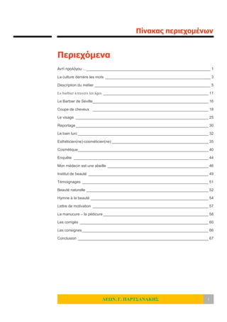 Πίνακας περιεχομένων
ΛΕΩΝ. Γ. ΠΑΡΤΣΑΝΑΚΗΣ i
Περιεχόμενα
Αντί προλόγου …___________________________________________________________ 1
La culture derrière les mots __________________________________________________ 3
Description du métier _______________________________________________________ 5
Le barbier à travers les âges __________________________________________________ 11
Le Barbier de Séville_______________________________________________________ 16
Coupe de cheveux _______________________________________________________ 18
Le visage _______________________________________________________________ 25
Reportage _______________________________________________________________ 30
Le bain turc ______________________________________________________________ 32
Esthéticien(ne)-cosméticien(ne) ______________________________________________ 35
Cosmétique______________________________________________________________ 40
Enquête ________________________________________________________________ 44
Mon médecin est une abeille ________________________________________________ 46
Institut de beauté _________________________________________________________ 49
Témoignages ____________________________________________________________ 51
Beauté naturelle __________________________________________________________ 52
Hymne à la beauté ________________________________________________________ 54
Lettre de motivation _______________________________________________________ 57
La manucure – la pédicure __________________________________________________ 58
Les corrigés _____________________________________________________________ 60
Les consignes____________________________________________________________ 66
Conclusion ______________________________________________________________ 67
 