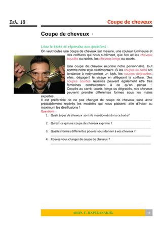 Σελ. 18 Coupe de cheveux
ΛΕΩΝ. Γ. ΠΑΡΤΣΑΝΑΚΗΣ 18
Coupe de cheveux x
Lisez le texte et répondez aux questions :
On veut toutes une coupe de cheveux sur mesure, une couleur lumineuse et
des coiffures qui nous subliment, que l'on ait les cheveux
bouclés ou raides, les cheveux longs ou courts.
Une coupe de cheveux exprime notre personnalité, tout
comme notre style vestimentaire. Si les coupes au carré ont
tendance à redynamiser un look, les coupes dégradées,
elles, dégagent le visage en allégeant la coiffure. Des
coupes courtes réussies peuvent également être très
féminines contrairement à ce qu'on pense !
Coupés au carré, courts, longs ou dégradés, nos cheveux
peuvent prendre différentes formes sous les mains
expertes.
Il est préférable de ne pas changer de coupe de cheveux sans avoir
préalablement repérés les modèles qui nous plaisent, afin d’éviter au
maximum les désillusions !
Questions
1. Quels types de cheveux sont-ils mentionnés dans ce texte?
…………………………………………………………………………………………………………………….
2. Qu’est-ce qu’une coupe de cheveux exprime ?
…………………………………………………………………………………………………………………….
3. Quelles formes différentes pouvez-vous donner à vos cheveux ?
…………………………………………………………………………………………………………………….
4. Pouvez-vous changer de coupe de cheveux ?
…………………………………………………………………………………………………………………….
 