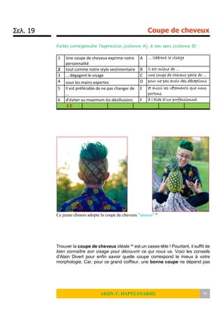 Σελ. 19 Coupe de cheveux
ΛΕΩΝ. Γ. ΠΑΡΤΣΑΝΑΚΗΣ 19
Faites correspondre l’expression (colonne A), à son sens (colonne B) :
1 Une coupe de cheveux exprime notre
personnalité
A … libèrent le visage
2 tout comme notre style vestimentaire B Il est mieux de …
3 … dégagent le visage C une coupe de cheveux parle de …
4 sous les mains expertes D pour ne pas avoir des déceptions
5 Il est préférable de ne pas changer de
…
E et aussi les vêtements que nous
portons
6 d’éviter au maximum les désillusions F à l’aide d’un professionnel
1 C
Ce jeune chinois adopte la coupe de cheveux "ananas" xi
Trouver la coupe de cheveux idéale xii est un casse-tête ! Pourtant, il suffit de
bien connaître son visage pour découvrir ce qui nous va. Voici les conseils
d'Alain Divert pour enfin savoir quelle coupe correspond le mieux à votre
morphologie. Car, pour ce grand coiffeur, une bonne coupe ne dépend pas
 
