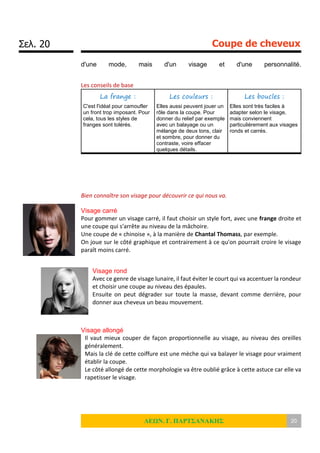 Σελ. 20 Coupe de cheveux
ΛΕΩΝ. Γ. ΠΑΡΤΣΑΝΑΚΗΣ 20
d'une mode, mais d'un visage et d'une personnalité.
Les conseils de base
La frange :
C'est l'idéal pour camoufler
un front trop imposant. Pour
cela, tous les styles de
franges sont tolérés.
Les couleurs :
Elles aussi peuvent jouer un
rôle dans la coupe. Pour
donner du relief par exemple
avec un balayage ou un
mélange de deux tons, clair
et sombre, pour donner du
contraste, voire effacer
quelques détails.
Les boucles :
Elles sont très faciles à
adapter selon le visage,
mais conviennent
particulièrement aux visages
ronds et carrés.
Bien connaître son visage pour découvrir ce qui nous va.
Visage carré
Pour gommer un visage carré, il faut choisir un style fort, avec une frange droite et
une coupe qui s'arrête au niveau de la mâchoire.
Une coupe de « chinoise », à la manière de Chantal Thomass, par exemple.
On joue sur le côté graphique et contrairement à ce qu'on pourrait croire le visage
paraît moins carré.
Visage rond
Avec ce genre de visage lunaire, il faut éviter le court qui va accentuer la rondeur
et choisir une coupe au niveau des épaules.
Ensuite on peut dégrader sur toute la masse, devant comme derrière, pour
donner aux cheveux un beau mouvement.
Visage allongé
Il vaut mieux couper de façon proportionnelle au visage, au niveau des oreilles
généralement.
Mais la clé de cette coiffure est une mèche qui va balayer le visage pour vraiment
établir la coupe.
Le côté allongé de cette morphologie va être oublié grâce à cette astuce car elle va
rapetisser le visage.
 