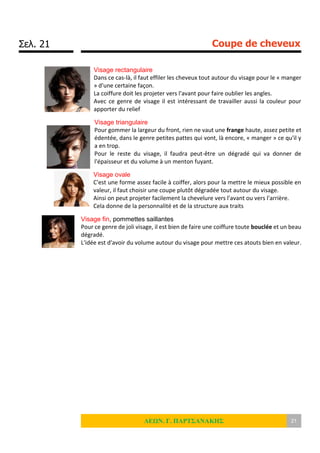 Σελ. 21 Coupe de cheveux
ΛΕΩΝ. Γ. ΠΑΡΤΣΑΝΑΚΗΣ 21
Visage rectangulaire
Dans ce cas-là, il faut effiler les cheveux tout autour du visage pour le « manger
» d'une certaine façon.
La coiffure doit les projeter vers l'avant pour faire oublier les angles.
Avec ce genre de visage il est intéressant de travailler aussi la couleur pour
apporter du relief
Visage triangulaire
Pour gommer la largeur du front, rien ne vaut une frange haute, assez petite et
édentée, dans le genre petites pattes qui vont, là encore, « manger » ce qu'il y
a en trop.
Pour le reste du visage, il faudra peut-être un dégradé qui va donner de
l'épaisseur et du volume à un menton fuyant.
Visage ovale
C'est une forme assez facile à coiffer, alors pour la mettre le mieux possible en
valeur, il faut choisir une coupe plutôt dégradée tout autour du visage.
Ainsi on peut projeter facilement la chevelure vers l'avant ou vers l'arrière.
Cela donne de la personnalité et de la structure aux traits
Visage fin, pommettes saillantes
Pour ce genre de joli visage, il est bien de faire une coiffure toute bouclée et un beau
dégradé.
L'idée est d'avoir du volume autour du visage pour mettre ces atouts bien en valeur.
 