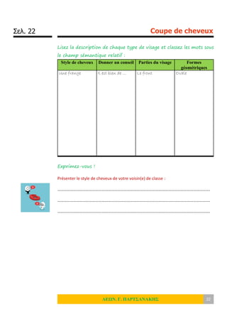 Σελ. 22 Coupe de cheveux
ΛΕΩΝ. Γ. ΠΑΡΤΣΑΝΑΚΗΣ 22
Lisez la description de chaque type de visage et classez les mots sous
le champ sémantique relatif :
Style de cheveux Donner un conseil Parties du visage Formes
géométriques
Une frange Il est bien de … Le front Ovale
Exprimez-vous !
Présenter le style de cheveux de votre voisin(e) de classe :
……………………………………………………………………………………………………………………………….
……………………………………………………………………………………………………………………………….
……………………………………………………………………………………………………………………………….
 