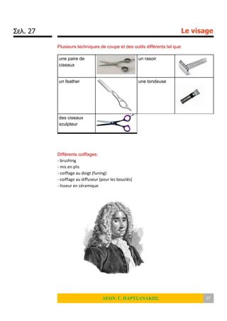 Σελ. 27 Le visage
ΛΕΩΝ. Γ. ΠΑΡΤΣΑΝΑΚΗΣ 27
Plusieurs techniques de coupe et des outils différents tel que:
une paire de
ciseaux
un rasoir
un feather une tondeuse
des ciseaux
sculpteur
Différents coiffages:
- brushing
- mis en plis
- coiffage au doigt (funing)
- coiffage au diffuseur (pour les bouclés)
- lisseur en céramique
 