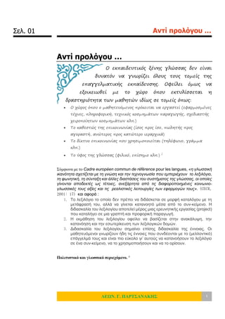 Σελ. 01 Αντί προλόγου …
ΛΕΩΝ. Γ. ΠΑΡΤΣΑΝΑΚΗΣ 1
Αντί προλόγου …
Ο εκπαιδευτικός ξένης γλώσσας δεν είναι
δυνατόν να γνωρίζει όλους τους τομείς της
επαγγελματικής εκπαίδευσης. Οφείλει όμως να
εξοικειωθεί με το χώρο όπου εκτυλίσσεται η
δραστηριότητα των μαθητών ιδίως σε τομείς όπως:
 Ο χώρος όπου ο μαθητευόμενος πρόκειται να εργαστεί (εφαρμοσμένες
τέχνες, πληροφορική, τεχνικός κοσμημάτων παραγωγής, σχεδιαστής
χειροποίητων κοσμημάτων κλπ.)
 Το καθεστώς της επικοινωνίας (ίσος προς ίσο, πωλητής προς
αγοραστή, ανώτερος προς κατώτερο ιεραρχικά)
 Το δίκτυο επικοινωνίας που χρησιμοποιείται (τηλέφωνο, γράμμα
κλπ.)
 Το ύφος της γλώσσας (φιλικό, επίσημο κλπ.) i
Σύμφωνα με το Cadre européen commun de référence pour les langues, «η γλωσσική
ικανότητα σχετίζεται με τη γνώση και την τεχνογνωσία που εμπεριέχουν το λεξιλόγιο,
τη φωνητική, τη σύνταξη και άλλες διαστάσεις του συστήματος της γλώσσας, οι οποίες
γίνονται αποδεκτές ως τέτοιες, ανεξάρτητα από τις διαφοροποιημένες κοινωνιο-
γλωσσικές τους αξίες και τις ρεαλιστικές λειτουργίες των εφαρμογών τους». (CECR,
2001: 17) και αφορά :
1. Το λεξιλόγιο το οποίο δεν πρέπει να διδάσκεται σε μορφή καταλόγου με τη
μετάφρασή του, αλλά να γίνεται κατανοητό μέσα από το συν-κείμενο. Η
διδασκαλία του λεξιλογίου αποτελεί μέρος μιας ερευνητικής εργασίας (project)
που καταλήγει σε μια γραπτή και προφορική παραγωγή.
2. Η εκμάθηση του λεξιλογίου οφείλει να βασίζεται στην ανακάλυψη, την
κατανόηση και την εσωτερίκευση των λεξιλογικών δομών.
3. Διδασκαλία του λεξιλογίου σημαίνει επίσης διδασκαλία της έννοιας. Οι
μαθητευόμενοι γνωρίζουν ήδη τις έννοιες που συνδέονται με το (μελλοντικό)
επάγγελμά τους και είναι πιο εύκολο γι’ αυτούς να κατανοήσουν το λεξιλόγιο
σε ένα συν-κείμενο, να το χρησιμοποιήσουν και να το ορίσουν.
Πολιτιστικό και γλωσσικό περιεχόμενο. ii
 