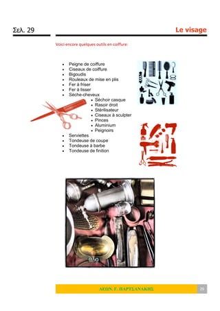 Σελ. 29 Le visage
ΛΕΩΝ. Γ. ΠΑΡΤΣΑΝΑΚΗΣ 29
Voici encore quelques outils en coiffure:
 Peigne de coiffure
 Ciseaux de coiffure
 Bigoudis
 Rouleaux de mise en plis
 Fer à friser
 Fer à lisser
 Sèche-cheveux
 Séchoir casque
 Rasoir droit
 Stérilisateur
 Ciseaux à sculpter
 Pinces
 Aluminium
 Peignoirs
 Serviettes
 Tondeuse de coupe
 Tondeuse à barbe
 Tondeuse de finition
 