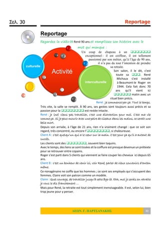 Σελ. 30 Reportage
ΛΕΩΝ. Γ. ΠΑΡΤΣΑΝΑΚΗΣ 30
Reportage
Regardez la vidéo 09 René 90 ans et remplissez son histoire avec le
mot qui manque :
Un coup de chapeau à un 
exceptionnel : il est coiffeur, il est tellement
passionné par son métier, qu’à l’âge de 90 ans,
il n’a pas du tout l’intention de prendre
sa retraite.
Son salon, il le dit, c’est
toute sa . René
Michaux s’est installé
à Beaumont-le Roger en
1944. Cela fait donc 70
ans qu’il vient ici
 matin avec un
rituel bien précis.
René : Je commence par ça. Tout le temps.
Très vite, la salle se remplit. À 90 ans, ses gestes sont toujours aussi précis et sa
passion pour la  est restée intacte.
René : je (ne) viens pas travailler, c’est une distraction pour moi. C’est ma vie
comme ça. Si je peux mourir avec une paire de ciseaux dans les mains, ce serait une
belle mort.
Depuis son arrivée, à l’âge de 21 ans, rien n’a vraiment changé : que ce soit son
regard, très concentré, ou encore l’, si chaleureuse.
Client A : c’est quelqu’un qui a le cœur sur la main. C’est pour ça qu’il a autant de
succès.
Les clients sont des , souvent bien taquins.
Avec le temps, des liens se sont tissées et la coiffure est presque devenue un prétexte
pour se retrouver entre copains.
Roger s’est parti dans 5 clients qui viennent se faire couper les cheveux ici depuis 65
ans.
Client B : c’est un bonheur de venir ici, voir René, parler de vieux souvenirs d’antan
même.
Ce nonagénaire ne coiffe que les hommes ; ce sont ses employés qui s’occupent des
femmes. Claire voit son patron comme un modèle.
Claire : Quel courage, de travailler jusqu’à cette âge-là. Ehh, moi je serais en retraite
je vous le dis franchement …
Mais pour René, la retraite est tout simplement inenvisageable. Il est, selon lui, bien
trop jeune pour y penser.
Activité
culturelle
interculturelle
 