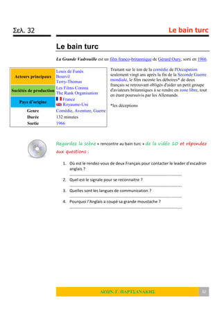 Σελ. 32 Le bain turc
ΛΕΩΝ. Γ. ΠΑΡΤΣΑΝΑΚΗΣ 32
Le bain turc
La Grande Vadrouille est un film franco-britannique de Gérard Oury, sorti en 1966.
Traitant sur le ton de la comédie de l'Occupation
seulement vingt ans après la fin de la Seconde Guerre
mondiale, le film raconte les déboires* de deux
français se retrouvant obligés d'aider un petit groupe
d'aviateurs britanniques à se rendre en zone libre, tout
en étant poursuivis par les Allemands.
*les déceptions
Regardez la scène « rencontre au bain turc » de la vidéo 10 et répondez
aux questions :
1. Où est le rendez-vous de deux Français pour contacter le leader d’escadron
anglais ?
……………………………………………………………………………………………….
2. Quel est le signale pour se reconnaitre ?
……………………………………………………………………………………………….
3. Quelles sont les langues de communication ?
……………………………………………………………………………………………….
4. Pourquoi l’Anglais a coupé sa grande moustache ?
……………………………………………………………………………………………….
Acteurs principaux
Louis de Funès
Bourvil
Terry-Thomas
Sociétés de production
Les Films Corona
The Rank Organisation
Pays d’origine
France
Royaume-Uni
Genre Comédie, Aventure, Guerre
Durée 132 minutes
Sortie 1966
 