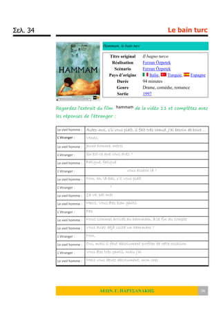 Σελ. 34 Le bain turc
ΛΕΩΝ. Γ. ΠΑΡΤΣΑΝΑΚΗΣ 34
Hammam, le bain turc
Regardez l’extrait du film hammam de la vidéo 11 et complétez avec
les réponses de l’étranger :
Titre original Il bagno turco
Réalisation Ferzan Özpetek
Scénario Ferzan Özpetek
Pays d’origine Italie, Turquie, Espagne
Durée 94 minutes
Genre Drame, comédie, romance
Sortie 1997
Le vieil homme : Aidez-moi, s’il vous plaît, il fait très chaud. J’ai besoin de boire …
L’étranger : Venez,
Le vieil homme : Jeune homme, merci
L’étranger : Qu’est-ce que vous avez ?
Le vieil homme : Fatigué, fatigué
L’étranger : vous asseoir là ?
Le vieil homme : Non, ah, là-bas, s’il vous plaît
L’étranger : ?
Le vieil homme : Ça va, pal mal
Le vieil homme : Merci. Vous êtes bien gentil
L’étranger : Pas
Le vieil homme : Nous sommes arrivés au hammam, à la fin du compte
Le vieil homme : Vous aviez déjà visité un hammam ?
L’étranger : Non,
Le vieil homme : Oui, mais il faut absolument profiter de cette occasion
L’étranger : Vous êtes très gentil, mais j’ai
Le vieil homme : Mais vous devez absolument, mon cher.
 