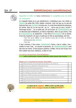 Σελ. 37 Esthéticien(ne)-cosméticien(ne)
ΛΕΩΝ. Γ. ΠΑΡΤΣΑΝΑΚΗΣ 37
Regardez la vidéo 12 Nadia, l’esthéticienne et complétez avec les mots
qui manquent :
Je m’appelle Nadia et je suis esthéticienne. L’esthétique pour moi c’était un
 de petite fille. Enfin réaliser vraiment, c’est vrai que ça n’a pas été
facile de faire une  à trente ans. Il y avait énormément de physique,
de chimie. Alors là, je me suis dit ; oh, la … est-ce que je vais y arriver ?
Gommage durant … on ne parle pas. On est là pour se , on
ne décroche pas le téléphone, je mets le répondeur. Alors ce que j’aime, c’est
le , le relationnel : il faut être à l’ de sa cliente.
C’est très important. On joue un petit peu le rôle du psychologue, des fois.
- C’est vrai qu’au départ, on est clientes et puis par la suite, on devient
pratiquement des .
- C’est vrai.
Il faut vraiment, il faut aimer  l’autre, c’est le métier, hein ;
enfaite la main c’est… on touche la personne, on  avec
elle avec les mains. Il faut toujours positiver, enfaite, moi je suis là pour leur
faire oublier tous leurs malheurs, si elles en ont.
Les mots qui manquent par ordre alphabétique :
amies, communique, contacte, détendre, école, écoute, rêve, toucher
Mettez un () si la phrase est correcte, selon Nadia :
1 Nadia travaille comme esthéticienne depuis son enfance
2 Elle a pris son diplôme à l’âge de 30 ans 
3 Elle est très forte physiquement
4 Les clientes viennent chez Nadia parce qu’elle aime la chimie
5 Les clientes y vont pour relaxer
6 Quand Nadia travaille, elle ne répond pas au téléphone
7 La communication avec les autres est très importante pour Nadia
8 Nadia aime la psychologie
9 Nadia travaille avec ses mains
La place de la négation diffère selon qu'elle porte
sur un verbe conjugué ou sur un verbe à l'infinitif xvii
 