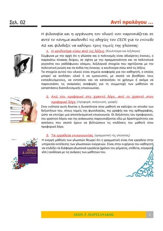 Σελ. 02 Αντί προλόγου …
ΛΕΩΝ. Γ. ΠΑΡΤΣΑΝΑΚΗΣ 2
Η φιλοσοφία και η οργάνωση του υλικού που παρουσιάζεται σε
αυτό το πόνημα ακολουθεί τις οδηγίες του CECR για το επίπεδο
Α2 και φιλοδοξεί να καλύψει τρεις τομείς της γλώσσας:
1. Η κουλτούρα πίσω από τις λέξεις. (Κουλτούρα και λεξιλόγιο)
Σύμφωνα με την αρχή ότι η γλώσσα και ο πολιτισμός είναι αδιαίρετες έννοιες, ο
παρακάτω πίνακας δείχνει, σε σχέση με την πραγματικότητα και τα πολιτιστικά
γεγονότα του γαλλόφωνου κόσμου, λεξιλογικά στοιχεία που σχετίζονται με την
πολιτιστική γνώση και τα πεδία της έννοιας: η κουλτούρα πίσω από τις λέξεις.
Τα στοιχεία αυτού του υλικού είναι σημεία αναφοράς για τον καθηγητή, ο οποίος
μπορεί να αντλήσει υλικό ή να εμπνευστεί, με σκοπό να βοηθήσει τους
εκπαιδευόμενους, να εντοπίσει και να κατανοήσει το χρήσιμο ή ακόμα να
παρουσιάσει τις αναγκαίες αναφορές για τη συμμετοχή των μαθητών σε
καταστάσεις διαπολιτισμικής επικοινωνίας.
2. Από τον προφορικό στο γραπτό λόγο, από το γραπτό στον
προφορικό λόγο. (προφορά, ανάγνωση, γραφή)
Στην ενότητα αυτή δίνεται η δυνατότητα στον μαθητή να καλύψει το σύνολο των
δεξιοτήτων του, στους τομείς της φωνολογίας, της γραφής και της ορθογραφίας,
ώστε να επιτύχει μια αποτελεσματική επικοινωνία. Οι δεξιότητες του προφορικού,
του γραπτού λόγου και της ανάγνωσης παρουσιάζονται εδώ με δραστηριότητες και
ασκήσεις που σκοπό έχουν να βελτιώσουν τις επιδόσεις του μαθητή στον
προφορικό λόγο.
3. Τα εργαλεία επικοινωνίας. (γραμματική της γλώσσας)
Η ενεργή μάθηση των γλωσσών θεωρεί ότι η γραμματική είναι ένα εργαλείο στην
υπηρεσία εκτέλεσης των γλωσσικών ενεργειών. Είναι στην ευχέρεια του καθηγητή
να επιλέξει τα διάφορα γλωσσικά εργαλεία (χρόνοι του ρήματος, επίθετα, σύγκριση
κλπ.) ανάλογα με τις ανάγκες των μαθητών του.
 