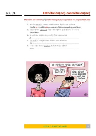 Σελ. 39 Esthéticien(ne)-cosméticien(ne)
ΛΕΩΝ. Γ. ΠΑΡΤΣΑΝΑΚΗΣ 39
Mettez les phrases sans () à la forme négative puis parlez de vos propres habitudes:
1. Nadia travaille comme esthéticienne depuis son enfance
Nadia ne travaille pas comme esthéticienne depuis son enfance
2. Les clientes viennent chez Nadia parce qu’elle aime la chimie
Les clientes …………………………………………………………………..
3. Je parle au téléphone quand je fais mes devoirs
Je ………………………………………………………………………………..
4. Se laver le visage avant dormir, c’est mauvais
Ne ………………………………………………………………………………
5. Mon frère arrive toujours au travail en retard
Mon ……………………………………………………………………………
 