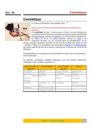Σελ. 40 Cosmétique
ΛΕΩΝ. Γ. ΠΑΡΤΣΑΝΑΚΗΣ 40
Cosmétique
Un article de Wikipédia, l'encyclopédie libre. xviii
Lisez cet article. Étudiez les champs thématiques et répondez aux
questions :
Un cosmétique (du grec : kosmeo κοσμώ, « j'orne ») est une substance ou
un mélange destiné à être mis en contact avec diverses parties superficielles
du corps humain, notamment l'épiderme, les systèmes pileux et capillaires,
les ongles, les lèvres, les organes génitaux externes, les dents et les
muqueuses buccales, en vue, exclusivement ou principalement, de les
nettoyer, protéger, parfumer, maintenir en bon état, de modifier leur aspect ou d'en
« corriger » l'odeur. Les cosmétiques sont des produits d'hygiène et d'embellissement
qui restent superficiels dans leurs actions, n'agissant pas en dessous de la barrière de
l'épiderme.
Plus généralement la cosmétique est l'art d'embellir les choses sans en transformer la
nature intrinsèque.
Les produits cosmétiques modifient l'apparence avec des produits superficiels,
maquillage, odeurs, hygiène, propreté, etc.
parties du corps à
appliquer
but d’utilisation mots d’origine
grecque
aide avec
les ongles, nettoyer, Un cosmétique, maquillage,
les lèvres, protéger, L’épiderme ; parfum,
les organes
génitaux
externes,
parfumer, (un organe)
génital,
produits
d’hygiène
les dents maintenir en bon
état,
L’hygiène produits
d’embellissement
l’épiderme modifier leur aspect
« corriger » l'odeur.
 