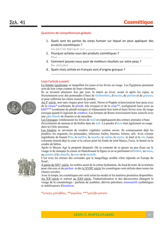 Σελ. 41 Cosmétique
ΛΕΩΝ. Γ. ΠΑΡΤΣΑΝΑΚΗΣ 41
Questions de compréhension globale:
1. Quels sont les parties du corps humain sur lequel on peut appliquer des
produits cosmétiques ?
On peut les appliquer sur ………………………………………………………………………………
2. Pourquoi achetez-vous des produits cosmétiques ?
Pour ………………………………………………………………………………………………
3. Comment pouvez-vous avoir de meilleurs résultats sur votre peau ?
En utilisant …………………………………………………………………………………..
4. Quels mots utilisés en Français sont d’origine grecque ?
…………………………………………………………………………………………………………………….
Lisez l’article suivant:
La femme égyptienne se maquillait les joues et les lèvres en rouge. Les Égyptiens prenaient
soin de leur corps comme de leurs vêtements.
Ils se lavaient plusieurs fois par jour, le matin au lever, avant et après les repas, se
frictionnaient avec des pommades à base de térébenthine, d'encens, de parfum et de graisses,
et pour raffermir les chairs usaient de poudre.
Au Ier
siècle, non sans risques pour leur santé, Néron et Poppée éclaircissaient leur peau avec
de la céruse* (carbonate de plomb, très toxique) et de la craie**, soulignaient leurs yeux au
khôl*** (contenant du plomb toxique) et rehaussaient leur teint et leurs lèvres avec du rouge
(toxique quand il s'agissait de cinabre). Les femmes de Rome noircissaient leurs sourcils avec
une pâte d'œufs de fourmis et de mouches.
Les Grecques s'enduisaient les lèvres de miel et s'appliquaient des crèmes animales à base
d'excréments de taureau et de brebis dans du suif. La poudre d'ocre était également en usage
dans la Crète ancienne.
Les Gaulois se servaient de cendres végétales comme savon. Ils connaissaient déjà les
poudres, les onguents, les pommades, infusions, huiles, baumes, lotions, sels. Avec comme
ingrédients de beauté l'iris, le mélilot, la myrrhe, le safran, le styrax, le miel et le vin. Leurs
colorants étaient déjà la craie et la céruse pour les fonds de teint blancs, l'ocre, le henné ou la
cendre de hêtres.
Après le Moyen Age la propreté disparaît. On se contente de se passer un peu d'eau sur le
visage et de masquer la crasse en blanchissant la figure et en se parfumant à l'ambre, au musc,
au jasmin, à la cannelle, la rose ou la lavande.
C'est avec les retours des croisades que le maquillage semble s'être répandu en Europe du
Nord ;
À partir du XIVe
siècle, les nobles usent de la crème hydratante, du fond de teint, de la teinture
pour cheveux et du parfum et dès le XVIIIe
siècle les cosmétiques sont utilisés dans toutes les
classes sociales.
Avec le temps, les cosmétiques ont varié selon les modes et les matières premières disponibles.
Au XXe
siècle et surtout au XXIe
siècle, l'industrialisation et des découvertes changent le
visage de la cosmétologie : parfums de synthèse, dérivés pétroliers, tensioactifs synthétiques
et stabilisateurs d'émulsion.
*λευκός μόλυβδος, **κιμωλία, ***μολύβι ματιών
 