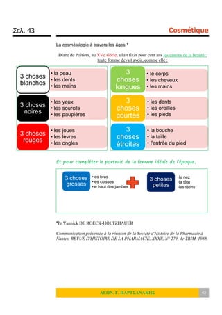 Σελ. 43 Cosmétique
ΛΕΩΝ. Γ. ΠΑΡΤΣΑΝΑΚΗΣ 43
La cosmétologie à travers les âges *
Diane de Poitiers, au XVe siècle, allait fixer pour cent ans les canons de la beauté :
toute femme devait avoir, comme elle :
Et pour compléter le portrait de la femme idéale de l’époque,
*Pr Yannick DE ROECK-HOLTZHAUER
Communication présentée à la réunion de la Société d'Histoire de la Pharmacie à
Nantes, REVUE D'HISTOIRE DE LA PHARMACIE, XXXV, N° 279, 4e TRIM. 1988.
• la peau
• les dents
• les mains
3 choses
blanches
• les yeux
• les sourcils
• les paupières
3 choses
noires
• les joues
• les lèvres
• les ongles
3 choses
rouges
• le corps
• les cheveux
• les mains
3
choses
longues
• les dents
• les oreilles
• les pieds
3
choses
courtes
• la bouche
• la taille
• l'entrée du pied
3
choses
étroites
3 choses
grosses
•les bras
•les cuisses
•le haut des jambes
3 choses
petites
•le nez
•la tête
•les tétins
 