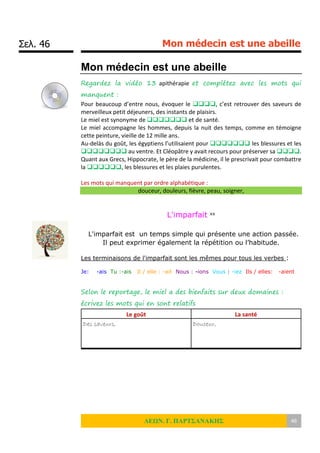 Σελ. 46 Mon médecin est une abeille
ΛΕΩΝ. Γ. ΠΑΡΤΣΑΝΑΚΗΣ 46
Mon médecin est une abeille
Regardez la vidéo 13 apithérapie et complétez avec les mots qui
manquent :
Pour beaucoup d’entre nous, évoquer le , c’est retrouver des saveurs de
merveilleux petit déjeuners, des instants de plaisirs.
Le miel est synonyme de  et de santé.
Le miel accompagne les hommes, depuis la nuit des temps, comme en témoigne
cette peinture, vieille de 12 mille ans.
Au-delàs du goût, les égyptiens l’utilisaient pour  les blessures et les
 au ventre. Et Cléopâtre y avait recours pour préserver sa .
Quant aux Grecs, Hippocrate, le père de la médicine, il le prescrivait pour combattre
la , les blessures et les plaies purulentes.
Les mots qui manquent par ordre alphabétique :
douceur, douleurs, fièvre, peau, soigner,
L'imparfait xx
L'imparfait est un temps simple qui présente une action passée.
Il peut exprimer également la répétition ou l’habitude.
Les terminaisons de l'imparfait sont les mêmes pour tous les verbes :
Je: -ais Tu :-ais Il / elle : -ait Nous : -ions Vous : -iez Ils / elles: -aient
Selon le reportage, le miel a des bienfaits sur deux domaines :
écrivez les mots qui en sont relatifs
Le goût La santé
Des saveurs, Douceur,
 