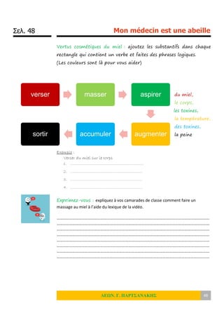 Σελ. 48 Mon médecin est une abeille
ΛΕΩΝ. Γ. ΠΑΡΤΣΑΝΑΚΗΣ 48
Vertus cosmétiques du miel : ajoutez les substantifs dans chaque
rectangle qui contient un verbe et faites des phrases logiques.
(Les couleurs sont là pour vous aider)
du miel,
le corps,
les toxines,
la température,
des toxines,
la peine
Exemple :
Verser du miel sur le corps
1. …………………………………………………….
2. ……………………………………………………
3. ……………………………………………………
4. ……………………………………………………
Exprimez-vous : expliquez à vos camarades de classe comment faire un
massage au miel à l’aide du lexique de la vidéo.
…………………………………………………………………………………………………………………………………
…………………………………………………………………………………………………………………………………
…………………………………………………………………………………………………………………………………
…………………………………………………………………………………………………………………………………
…………………………………………………………………………………………………………………………………
…………………………………………………………………………………………………………………………………
…………………………………………………………………………………………………………………………………
…………………………………………………………………………………………………………………………………
verser masser aspirer
augmenteraccumulersortir
 