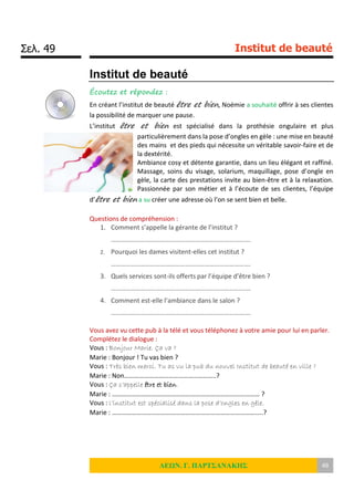 Σελ. 49 Institut de beauté
ΛΕΩΝ. Γ. ΠΑΡΤΣΑΝΑΚΗΣ 49
Institut de beauté
Écoutez et répondez :
En créant l’institut de beauté être et bien, Noémie a souhaité offrir à ses clientes
la possibilité de marquer une pause.
L’institut être et bien est spécialisé dans la prothésie ongulaire et plus
particulièrement dans la pose d’ongles en gèle : une mise en beauté
des mains et des pieds qui nécessite un véritable savoir-faire et de
la dextérité.
Ambiance cosy et détente garantie, dans un lieu élégant et raffiné.
Massage, soins du visage, solarium, maquillage, pose d’ongle en
gèle, la carte des prestations invite au bien-être et à la relaxation.
Passionnée par son métier et à l’écoute de ses clientes, l’équipe
d’être et bien a su créer une adresse où l’on se sent bien et belle.
Questions de compréhension :
1. Comment s’appelle la gérante de l’institut ?
………………………………………………………………………….
2. Pourquoi les dames visitent-elles cet institut ?
………………………………………………………………………….
3. Quels services sont-ils offerts par l’équipe d’être bien ?
………………………………………………………………………….
4. Comment est-elle l’ambiance dans le salon ?
………………………………………………………………………….
Vous avez vu cette pub à la télé et vous téléphonez à votre amie pour lui en parler.
Complétez le dialogue :
Vous : Bonjour Marie. Ça va ?
Marie : Bonjour ! Tu vas bien ?
Vous : Très bien merci. Tu as vu la pub du nouvel Institut de beauté en ville ?
Marie : Non………………………………………………..?
Vous : Ça s’appelle être et bien.
Marie : ……………………………………………………………………………… ?
Vous : l’institut est spécialisé dans la pose d’ongles en gèle.
Marie : ………………………………………………………………………………..?
 