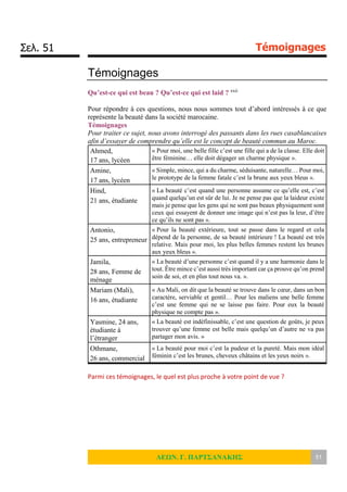 Σελ. 51 Témoignages
ΛΕΩΝ. Γ. ΠΑΡΤΣΑΝΑΚΗΣ 51
Témoignages
Qu’est-ce qui est beau ? Qu’est-ce qui est laid ? xxii
Pour répondre à ces questions, nous nous sommes tout d’abord intéressés à ce que
représente la beauté dans la société marocaine.
Témoignages
Pour traiter ce sujet, nous avons interrogé des passants dans les rues casablancaises
afin d’essayer de comprendre qu’elle est le concept de beauté commun au Maroc.
Ahmed,
17 ans, lycéen
« Pour moi, une belle fille c’est une fille qui a de la classe. Elle doit
être féminine… elle doit dégager un charme physique ».
Amine,
17 ans, lycéen
« Simple, mince, qui a du charme, séduisante, naturelle… Pour moi,
le prototype de la femme fatale c’est la brune aux yeux bleus ».
Hind,
21 ans, étudiante
« La beauté c’est quand une personne assume ce qu’elle est, c’est
quand quelqu’un est sûr de lui. Je ne pense pas que la laideur existe
mais je pense que les gens qui ne sont pas beaux physiquement sont
ceux qui essayent de donner une image qui n’est pas la leur, d’être
ce qu’ils ne sont pas ».
Antonio,
25 ans, entrepreneur
« Pour la beauté extérieure, tout se passe dans le regard et cela
dépend de la personne, de sa beauté intérieure ! La beauté est très
relative. Mais pour moi, les plus belles femmes restent les brunes
aux yeux bleus ».
Jamila,
28 ans, Femme de
ménage
« La beauté d’une personne c’est quand il y a une harmonie dans le
tout. Être mince c’est aussi très important car ça prouve qu’on prend
soin de soi, et en plus tout nous va. ».
Mariam (Mali),
16 ans, étudiante
« Au Mali, on dit que la beauté se trouve dans le cœur, dans un bon
caractère, serviable et gentil… Pour les maliens une belle femme
c’est une femme qui ne se laisse pas faire. Pour eux la beauté
physique ne compte pas ».
Yasmine, 24 ans,
étudiante à
l’étranger
« La beauté est indéfinissable, c’est une question de goûts, je peux
trouver qu’une femme est belle mais quelqu’un d’autre ne va pas
partager mon avis. »
Othmane,
26 ans, commercial
« La beauté pour moi c’est la pudeur et la pureté. Mais mon idéal
féminin c’est les brunes, cheveux châtains et les yeux noirs ».
Parmi ces témoignages, le quel est plus proche à votre point de vue ?
 