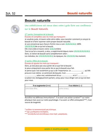 Σελ. 52 Beauté naturelle
ΛΕΩΝ. Γ. ΠΑΡΤΣΑΝΑΚΗΣ 52
Beauté naturelle
Une esthéticienne est venue dans votre Lycée faire une conférence
sur la Beauté Naturelle.
1ère partie. Conception de la beauté.
Écoutez et complétez avec les mots qui manquent :
Je voudrais juste, à travers cette série vidéo, vous raconter comment je conçois la
beauté et à faire rayonner votre propre beauté naturelle.
Je suis convaincue que chacun d’entre nous a une , 100%
de ce qu’est la beauté.
Elle s’est créée à travers notre  entière
Tout ce qu’on a ressenti, a vécu, a expérimenté depuis notre .
Donc, la notion de beauté varie complétement selon :
Les individus, les , les époques, les  du moment.
2e partie. Effets de la beauté.
Écoutez et ajoutez les mots qui manquent :
Donc, je (ne) peux pas vous parler de ce que fait la beauté :
Je peux uniquement vous parler de ce que la beauté vous fait.
Je pense que c’est seulement ça qui a de l’importance. Le ……………………….. qu’elle
procure à soi-même. Le sentiment de beauté, il est …………………………… et
……………………, selon moi, extrêmement lié au …………………… et à l’………………….
Le plaisir est, biologiquement parlant, conçu pour nous diriger vers ce qui est bon
pour nous.
Il va augmenter (+++) il va réduire (---)
notre bien-être, notre stress,
Accroître nos défenses immunitaires*. Il va avoir une action curative** sur notre
physique mais aussi sur notre psychologie. Il va avoir un effet antioxydant***, il est
source de longévité.
* αυξάνει το ανοσοποιητικό μας σύστημα,
** έχει μια θεραπευτική δράση,
*** αντιοξειδωτικό αποτέλεσμα, είναι πηγή μακροζωίας.
 